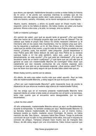 http://www.grupojoker.com 46
que ahora, por ejemplo, habiéndome lanzado a contar a mister Astley la historia
de mi amor, vi de pronto con sorpresa mientras la contaba que de mis
relaciones con ella apenas podía decir nada preciso y positivo. Al contrario,
todo era ilusorio, extraño, infundado, sin la menor semejanza con cosa alguna.
-Bueno, bueno, desbarro; y ahora no puedo sacar en limpio mucho más -
respondí, como si me faltara el aliento-. De todos modos, es usted una buena
persona. Ahora a otra cosa, y le pido, no consejo, sino su opinión.
Callé un instante y proseguí.
-En opinión de usted, ¿por qué se asustó tanto el general? ¿Por qué todos
ellos han hecho de mi estúpida picardía algo que les trae de cabeza? Tan de
cabeza que hasta el propio Des Grieux ha creído necesario intervenir (y él
interviene sólo en los casos más importantes), me ha visitado (¡hay que ver!),
me ha requerido y suplicado, ¡a mí, él, Des Grieux, a mí! Por último, observe
usted que ha venido a las nueve, y que la nota de miss Polina ya estaba en sus
manos. ¿Cuándo, pues, fue escrita?, cabe preguntar. ¡Quizá despertaran a
miss Polina para ello! Salvo deducir de esto que miss Polina es su esclava
(¡porque hasta a mí me pide perdón!), salvo eso, ¿qué le va a ella,
personalmente, en este asunto? ¿Por qué está tan interesada? ¿Por qué se
asustaron tanto de un barón cualquiera? ¿Y qué tiene que ver con ello que el
general se case con mademoiselle Blanche de Cominges? Ellos dicen que
cabalmente por eso necesita conducirse de una manera especial, pero
convenga en que esto es ya demasiado especial. ¿Qué piensa usted? Por lo
que me dicen sus ojos estoy seguro de que de esto sabe usted más que yo.
Mister Asdey sonrió y asintió con la cabeza.
-En efecto, de esto creo saber mucho más que usted -apuntó-. Aquí se trata
sólo de mademoiselle Blanche, y estoy seguro de que es la pura verdad.
-¿Pero por qué mademoiselle Blanche? -grité impaciente (tuve de pronto la
esperanza de que ahora se revelaría algo acerca de mademoiselle Polina).
-Se me antoja que en el momento presente mademoiselle Blanche tiene
especial interés en evitar a toda costa un encuentro con el barón y la baronesa,
tanto más cuanto que el encuentro sería desagradable, por no decir
escandaloso.
-¿Qué me dice usted?
-El año antepasado, mademoiselle Blanche estuvo ya aquí, en Roulettenberg,
durante la temporada. Yo también andaba por aquí. Mademoiselle Blanche no
se llamaba todavía mademoiselle de Cominges y, por el mismo motivo,
tampoco existía su madre, madame veuve Cominges. Al menos, no había
mención de ella. Des Grieux... tampoco había Des Grieux. Tengo la profunda
convicción de que no sólo no hay parentesco entre ellos, sino que ni siquiera se
conocen de antiguo. Tampoco empezó hace mucho eso de marqués Des
Grieux; de ello estoy seguro por una circunstancia. Cabe incluso suponer que
 