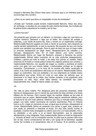 http://www.grupojoker.com 47
empezó a llamarse Des Grieux hace poco. Conozco aquí a un individuo que le
conocía bajo otro nombre.
-¿Pero no es cierto que tiene un respetable círculo de amistades?
-¡Puede ser! También puede tenerlo mademoiselle Blanche. Hace dos años,
sin embargo, a resultas de una queja de esta misma baronesa, fue invitada por
la policía local a abandonar la ciudad y así lo hizo.
-¿Cómo fue eso?
-Se presentó aquí primero con un italiano, un príncipe o algo así, que tenía un
nombre histórico, Barberini o algo por el estilo. Iba cubierto de sortijas y
brillantes, y por cierto de buena ley. Iban y venían en un espléndido carruaje.
Mademoiselle Blanche jugaba con éxito a trente et quarante, pero después su
suerte cambió radicalmente, si mal no recuerdo. Me acuerdo de que una noche
perdió una cantidad muy elevada. Pero lo peor de todo fue que un beau matin
su príncipe desapareció sin dejar rastro. Desaparecieron los caballos y el
carruaje, desapareció todo. En el hotel debían una suma enorme.
Mademoiselle Zelma (en lugar de Barberini empezó a llamarse de pronto
mademoiselle Zelma) daba muestras de la más profunda desesperación.
Chillaba y gemía por todo el hotel, y de rabia hizo jirones su vestido. Había
entonces en el hotel un conde polaco (todos los viajeros polacos son condes), y
mademoiselle Blanche, con aquello de rasgar su vestido y arañarse el rostro
como una gata con sus manos bellas y perfumadas, produjo en él alguna
impresión. Conversaron, y a la hora de la comida ella había recobrado la
calma. A la noche se presentaron del brazo en el casino. Mademoiselle Zelma,
según su costumbre, reía con estrépito y en sus ademanes se notaba mayor
desenvoltura que antes. Entró sin más en esa clase de señoras que, al
acercarse a la mesa de la ruleta, dan fuertes codazos a los jugadores para
procurarse un sitio. Aquí, entre tales damas, se considera eso como
especialmente chic. Usted lo habrá notado, sin duda.
-Sí.
-No vale la pena notarlo. Por desgracia para las personas decentes, estas
damas no desaparecen, por lo menos las que todos los días cambian a la mesa
billetes de mil francos. Pero cuando dejan de cambiar billetes se les pide al
momento que se vayan. Mademoiselle Zelma seguía cambiando billetes; pero
la fortuna le fue aún más adversa. Observe que muy a menudo estas señoras
juegan con éxito; saben dominarse de manera asombrosa. Pero mi historia
toca a su fin. Llegó un momento en que, al igual que el príncipe, desapareció el
conde. Mademoiselle Zelma se presentó una noche a jugar sola, ocasión en
que nadie se presentó a ofrecerle el brazo. En dos días perdió cuanto le
quedaba. Cuando hubo arriesgado su último louis d'or y lo hubo perdido, miró a
su alrededor y vio junto a sí al barón Burmerhelm, que la observaba
atentamente y muy indignado. Pero mademoiselle Zelma no notó la indignación
y, mirando al barón con la consabida sonrisa, le pidió que le pusiera diez louis
dor al rojo. Como consecuencia de esto y por queja de la baronesa, aquella
noche fue invitada a no presentarse más en el Casino. Si le extraña a usted
 