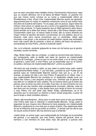 http://www.grupojoker.com 48
que me sean conocidos estos detalles nimios y francamente indecorosos, sepa
que, en versión definitiva, los oí de labios de Mister Feeder, un pariente mío
que esa misma noche condujo en su coche a mademoiselle Zelma de
Roulettenburg a Spa. Ahora mire: mademoiselle Blanche quiere ser generala,
seguramente para no recibir en adelante invitaciones como la que recibió hace
dos años de la policía del Casino. Ya no juega, pero es porque, según todos los
indicios, tiene ahora un capital que da a usura a los jugadores locales. Esto es
mucho más prudente. Yo hasta sospecho que el infeliz general le debe dinero.
Quizá también se lo debe Des Grieux. Quizá ella y Des Grieux trabajan juntos.
Comprenderá usted que, al menos hasta la boda, ella no quiera atraerse por
ningún motivo la atención del barón y la baronesa. En una palabra, que en su
situación nada sería menos provechoso que un escándalo. Usted está
vinculado a ese grupo, y las acciones de usted podrían causar ese escándalo,
tanto más cuanto ella se presenta a diario en público del brazo del general o
acompañada de miss Polina. ¿Ahora lo entiende usted?
-No, no lo entiendo -exclamé golpeando la mesa con tal fuerza que el garzón,
asustado, acudió corriendo.
-Diga, Mister Astley -dije con arrebato-, si usted ya conocía toda esta historia y,
por consiguiente, sabe al dedillo qué clase de persona es mademoiselle
Blanche de Cominges, ¿cómo es que no me avisó usted, a mí al menos; luego
al general y, sobre todo, a miss Polina, que se presentaba aquí en el Casino,
en público, del brazo de mademoiselle Blanche? ¿Cómo es posible?
-No tenía por qué avisarle a usted, ya que usted no podía hacer nada -replicó
tranquilamente Mister Astley-. Y, por otro lado, ¿avisarle de qué? Puede que el
general sepa de mademoiselle Blanche todavía más que yo y, en fin de
cuentas, se pasea con ella y con miss Polina. El general es un infeliz. Ayer vi
que mademoiselle Blanche iba montada en un espléndido caballo junto con
Mister Des Grieux y ese pequeño príncipe ruso, mientras que el general iba
tras ellos en un caballo de color castaño. Por la mañana decía que le dolían las
piernas, pero se tenía muy bien en la silla. Pues bien, en ese momento me vino
la idea de que ese hombre está completamente arruinado. Además, nada de
eso tiene que ver conmigo, y sólo desde hace poco tengo el honor de conocer
a miss Polina. Por otra parte (dijo Mister Astley reportándose), ya le he
advertido que no reconozco su derecho a hacer ciertas preguntas, a pesar de
que le tengo a usted verdadero aprecio...
-Basta -dije levantándome-, ahora para mí está claro como el día que también
miss Polina sabe todo lo referente a mademoiselle Blanche. Tenga usted la
seguridad de que ninguna otra influencia la haría pasearse con mademoiselle
Blanche y suplicarme en una nota que no toque al barón. Ésa cabalmente debe
de ser la influencia ante la que todos se inclinan. ¡Y pensar que fue ella la que
me azuzó contra el barón! ¡No hay demonio que lo entienda!
-Usted olvida, en primer lugar, que mademoiselle de Cominges es la prometida
del general, y en segundo, que miss Polina, hijastra del general, tiene un
hermano y una hermana de corta edad, hijos del general, a quienes este
 
