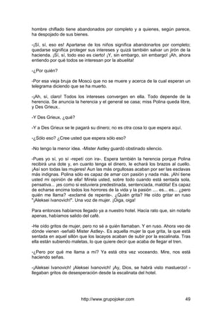 http://www.grupojoker.com 49
hombre chiflado tiene abandonados por completo y a quienes, según parece,
ha despojado de sus bienes.
-¡Sí, sí, eso es! Apartarse de los niños significa abandonarlos por completo;
quedarse significa proteger sus intereses y quizá también salvar un jirón de la
hacienda. ¡Sí, sí, todo eso es cierto! ¡Y, sin embargo, sin embargo! ¡Ah, ahora
entiendo por qué todos se interesan por la abuelita!
-¿Por quién?
-Por esa vieja bruja de Moscú que no se muere y acerca de la cual esperan un
telegrama diciendo que se ha muerto.
-¡Ah, sí, claro! Todos los intereses convergen en ella. Todo depende de la
herencia. Se anuncia la herencia y el general se casa; miss Polina queda libre,
y Des Grieux..
-Y Des Grieux, ¿qué?
-Y a Des Grieux se le pagará su dinero; no es otra cosa lo que espera aquí.
-¿Sólo eso? ¿Cree usted que espera sólo eso?
-No tengo la menor idea. -Mister Astley guardó obstinado silencio.
-Pues yo sí, yo sí -repetí con ira-. Espera también la herencia porque Polina
recibirá una dote y, en cuanto tenga el dinero, le echará los brazos al cuello.
¡Así son todas las mujeres! Aun las más orgullosas acaban por ser las esclavas
más indignas. Polina sólo es capaz de amar con pasión y nada más. ¡Ahí tiene
usted mi opinión de ella! Mírela usted, sobre todo cuando está sentada sola,
pensativa... ¡es como si estuviera predestinada, sentenciada, maldita! Es capaz
de echarse encima todos los horrores de la vida y la pasión .... es... es... ¿pero
quién me llama? -exclamé de repente-. ¿Quién grita? He oído gritar en ruso
"¡Aleksei Ivanovich!". Una voz de mujer. ¡Oiga, oiga!
Para entonces habíamos llegado ya a nuestro hotel. Hacía rato que, sin notarlo
apenas, habíamos salido del café.
-He oído gritos de mujer, pero no sé a quién llamaban. Y en ruso. Ahora veo de
dónde vienen -señaló Mister Astley-. Es aquella mujer la que grita, la que está
sentada en aquel sillón que los lacayos acaban de subir por la escalinata. Tras
ella están subiendo maletas, lo que quiere decir que acaba de llegar el tren.
-¿Pero por qué me llama a mí? Ya está otra vez voceando. Mire, nos está
haciendo señas.
-¡Aleksei Ivanovich! ¡Aleksei Ivanovich! ¡Ay, Dios, se habrá visto mastuerzo! -
llegaban gritos de desesperación desde la escalinata del hotel.
 