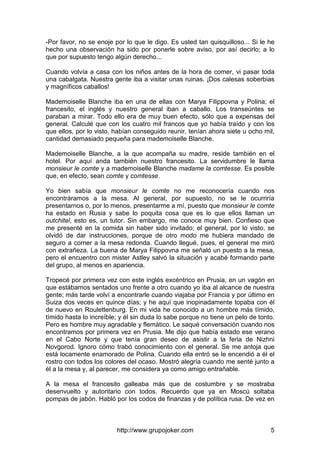 http://www.grupojoker.com 5
-Por favor, no se enoje por lo que le digo. Es usted tan quisquilloso... Si le he
hecho una observación ha sido por ponerle sobre aviso, por así decirlo; a lo
que por supuesto tengo algún derecho...
Cuando volvía a casa con los niños antes de la hora de comer, vi pasar toda
una cabalgata. Nuestra gente iba a visitar unas ruinas. ¡Dos calesas soberbias
y magníficos caballos!
Mademoiselle Blanche iba en una de ellas con Marya Filippovna y Polina; el
francesito, el inglés y nuestro general iban a caballo. Los transeúntes se
paraban a mirar. Todo ello era de muy buen efecto, sólo que a expensas del
general. Calculé que con los cuatro mil francos que yo había traído y con los
que ellos, por lo visto, habían conseguido reunir, tenían ahora siete u ocho mil,
cantidad demasiado pequeña para mademoiselle Blanche.
Mademoiselle Blanche, a la que acompaña su madre, reside también en el
hotel. Por aquí anda también nuestro francesito. La servidumbre le llama
monsieur le comte y a mademoiselle Blanche madame la comtesse. Es posible
que, en efecto, sean comte y comtesse.
Yo bien sabía que monsieur le comte no me reconocería cuando nos
encontráramos a la mesa. Al general, por supuesto, no se le ocurriría
presentarnos o, por lo menos, presentarme a mí, puesto que monsieur le comte
ha estado en Rusia y sabe lo poquita cosa que es lo que ellos llaman un
outchitel, esto es, un tutor. Sin embargo, me conoce muy bien. Confieso que
me presenté en la comida sin haber sido invitado; el general, por lo visto, se
olvidó de dar instrucciones, porque de otro modo me hubiera mandado de
seguro a comer a la mesa redonda. Cuando llegué, pues, el general me miró
con extrañeza. La buena de Marya Filippovna me señaló un puesto a la mesa,
pero el encuentro con mister Astley salvó la situación y acabé formando parte
del grupo, al menos en apariencia.
Tropecé por primera vez con este inglés excéntrico en Prusia, en un vagón en
que estábamos sentados uno frente a otro cuando yo iba al alcance de nuestra
gente; más tarde volví a encontrarle cuando viajaba por Francia y por último en
Suiza dos veces en quince días; y he aquí que inopinadamente topaba con él
de nuevo en Roulettenburg. En mi vida he conocido a un hombre más tímido,
tímido hasta lo increíble; y él sin duda lo sabe porque no tiene un pelo de tonto.
Pero es hombre muy agradable y flemático. Le saqué conversación cuando nos
encontramos por primera vez en Prusia. Me dijo que había estado ese verano
en el Cabo Norte y que tenía gran deseo de asistir a la feria de Nizhni
Novgorod. Ignoro cómo trabó conocimiento con el general. Se me antoja que
está locamente enamorado de Polina. Cuando ella entró se le encendió a él el
rostro con todos los colores del ocaso. Mostró alegría cuando me senté junto a
él a la mesa y, al parecer, me considera ya como amigo entrañable.
A la mesa el francesito galleaba más que de costumbre y se mostraba
desenvuelto y autoritario con todos. Recuerdo que ya en Moscú soltaba
pompas de jabón. Habló por los codos de finanzas y de política rusa. De vez en
 
