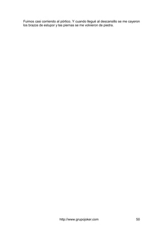 http://www.grupojoker.com 50
Fuimos casi corriendo al pórtico. Y cuando llegué al descansillo se me cayeron
los brazos de estupor y las piernas se me volvieron de piedra.
 