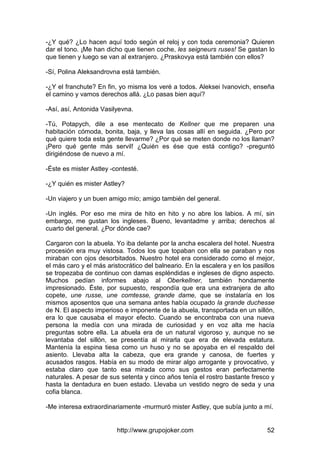 http://www.grupojoker.com 52
-¿Y qué? ¿Lo hacen aquí todo según el reloj y con toda ceremonia? Quieren
dar el tono. ¡Me han dicho que tienen coche, les seigneurs ruses! Se gastan lo
que tienen y luego se van al extranjero. ¿Praskovya está también con ellos?
-Sí, Polina Aleksandrovna está también.
-¿Y el franchute? En fin, yo misma los veré a todos. Aleksei Ivanovich, enseña
el camino y vamos derechos allá. ¿Lo pasas bien aquí?
-Así, así, Antonida Vasilyevna.
-Tú, Potapych, dile a ese mentecato de Kellner que me preparen una
habitación cómoda, bonita, baja, y lleva las cosas allí en seguida. ¿Pero por
qué quiere toda esta gente llevarme? ¿Por qué se meten donde no los llaman?
¡Pero qué gente más servil! ¿Quién es ése que está contigo? -preguntó
dirigiéndose de nuevo a mí.
-Éste es mister Astley -contesté.
-¿Y quién es mister Astley?
-Un viajero y un buen amigo mío; amigo también del general.
-Un inglés. Por eso me mira de hito en hito y no abre los labios. A mí, sin
embargo, me gustan los ingleses. Bueno, levantadme y arriba; derechos al
cuarto del general. ¿Por dónde cae?
Cargaron con la abuela. Yo iba delante por la ancha escalera del hotel. Nuestra
procesión era muy vistosa. Todos los que topaban con ella se paraban y nos
miraban con ojos desorbitados. Nuestro hotel era considerado como el mejor,
el más caro y el más aristocrático del balneario. En la escalera y en los pasillos
se tropezaba de continuo con damas espléndidas e ingleses de digno aspecto.
Muchos pedían informes abajo al Oberkellner, también hondamente
impresionado. Éste, por supuesto, respondía que era una extranjera de alto
copete, une russe, une comtesse, grande dame, que se instalaría en los
mismos aposentos que una semana antes había ocupado la grande duchesse
de N. El aspecto imperioso e imponente de la abuela, transportada en un sillón,
era lo que causaba el mayor efecto. Cuando se encontraba con una nueva
persona la medía con una mirada de curiosidad y en voz alta me hacía
preguntas sobre ella. La abuela era de un natural vigoroso y, aunque no se
levantaba del sillón, se presentía al mirarla que era de elevada estatura.
Mantenía la espina tiesa como un huso y no se apoyaba en el respaldo del
asiento. Llevaba alta la cabeza, que era grande y canosa, de fuertes y
acusados rasgos. Había en su modo de mirar algo arrogante y provocativo, y
estaba claro que tanto esa mirada como sus gestos eran perfectamente
naturales. A pesar de sus setenta y cinco años tenía el rostro bastante fresco y
hasta la dentadura en buen estado. Llevaba un vestido negro de seda y una
cofia blanca.
-Me interesa extraordinariamente -murmuró mister Astley, que subía junto a mí.
 
