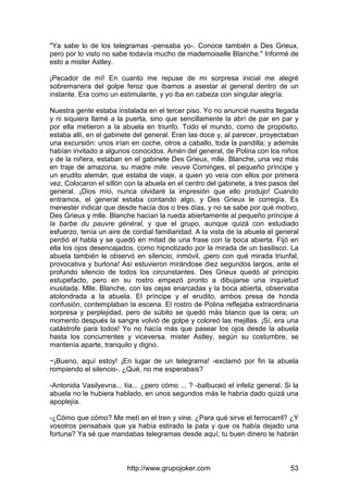 http://www.grupojoker.com 53
"Ya sabe lo de los telegramas -pensaba yo-. Conoce también a Des Grieux,
pero por lo visto no sabe todavía mucho de mademoiselle Blanche." Informé de
esto a mister Astley.
¡Pecador de mí! En cuanto me repuse de mi sorpresa inicial me alegré
sobremanera del golpe feroz que íbamos a asestar al general dentro de un
instante. Era como un estimulante, y yo iba en cabeza con singular alegría.
Nuestra gente estaba instalada en el tercer piso. Yo no anuncié nuestra llegada
y ni siquiera llamé a la puerta, sino que sencillamente la abrí de par en par y
por ella metieron a la abuela en triunfo. Todo el mundo, como de propósito,
estaba allí, en el gabinete del general. Eran las doce y, al parecer, proyectaban
una excursión: unos irían en coche, otros a caballo, toda la pandilla; y además
habían invitado a algunos conocidos. Amén del general, de Polina con los niños
y de la niñera, estaban en el gabinete Des Grieux, mlle. Blanche, una vez más
en traje de amazona, su madre mile. veuve Cominges, el pequeño príncipe y
un erudito alemán, que estaba de viaje, a quien yo veía con ellos por primera
vez. Colocaron el sillón con la abuela en el centro del gabinete, a tres pasos del
general. ¡Dios mío, nunca olvidaré la impresión que ello produjo! Cuando
entramos, el general estaba contando algo, y Des Grieux le corregía. Es
menester indicar que desde hacía dos o tres días, y no se sabe por qué motivo,
Des Grieux y mlle. Blanche hacían la rueda abiertamente al pequeño príncipe à
la barbe du pauvre général, y que el grupo, aunque quizá con estudiado
esfuerzo, tenía un aire de cordial familiaridad. A la vista de la abuela el general
perdió el habla y se quedó en mitad de una frase con la boca abierta. Fijó en
ella los ojos desencajados, como hipnotizado por la mirada de un basilisco. La
abuela también le observó en silencio, inmóvil, ¡pero con qué mirada triunfal,
provocativa y burlona! Así estuvieron mirándose diez segundos largos, ante el
profundo silencio de todos los circunstantes. Des Grieux quedó al principio
estupefacto, pero en su rostro empezó pronto a dibujarse una inquietud
inusitada. Mlle. Blanche, con las cejas enarcadas y la boca abierta, observaba
atolondrada a la abuela. El príncipe y el erudito, ambos presa de honda
confusión, contemplaban la escena. El rostro de Polina reflejaba extraordinaria
sorpresa y perplejidad, pero de súbito se quedó más blanco que la cera; un
momento después la sangre volvió de golpe y coloreó las mejillas. ¡Sí, era una
catástrofe para todos! Yo no hacía más que pasear los ojos desde la abuela
hasta los concurrentes y viceversa. mister Astley, según su costumbre, se
mantenía aparte, tranquilo y digno.
~¡Bueno, aquí estoy! ¡En lugar de un telegrama! -exclamó por fin la abuela
rompiendo el silencio-. ¿Qué, no me esperabais?
-Antonida Vasilyevna... tía... ¿pero cómo ... ? -balbuceó el infeliz general. Si la
abuela no le hubiera hablado, en unos segundos más le habría dado quizá una
apoplejía.
-¿Cómo que cómo? Me metí en el tren y vine. ¿Para qué sirve el ferrocarril? ¿Y
vosotros pensabais que ya había estirado la pata y que os había dejado una
fortuna? Ya sé que mandabas telegramas desde aquí; tu buen dinero te habrán
 