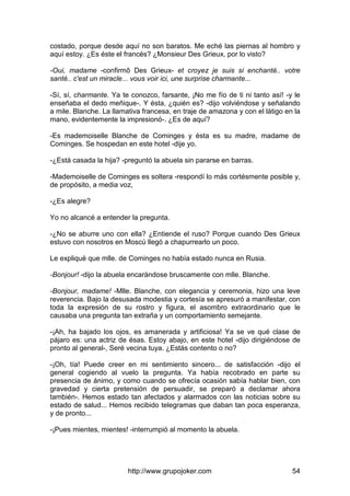 http://www.grupojoker.com 54
costado, porque desde aquí no son baratos. Me eché las piernas al hombro y
aquí estoy. ¿Es éste el francés? ¿Monsieur Des Grieux, por lo visto?
-Oui, madame -confirmô Des Grieux- et croyez je suis si enchanté.. votre
santé.. c'est un miracle... vous voir ici, une surprise charmante...
-Sí, sí, charmante. Ya te conozco, farsante, ¡No me fío de ti ni tanto así! -y le
enseñaba el dedo meñique-. Y ésta, ¿quién es? -dijo volviéndose y señalando
a mile. Blanche. La llamativa francesa, en traje de amazona y con el látigo en la
mano, evidentemente la impresionó-. ¿Es de aquí?
-Es mademoiselle Blanche de Cominges y ésta es su madre, madame de
Cominges. Se hospedan en este hotel -dije yo.
-¿Está casada la hija? -preguntó la abuela sin pararse en barras.
-Mademoiselle de Cominges es soltera -respondí lo más cortésmente posible y,
de propósito, a media voz,
-¿Es alegre?
Yo no alcancé a entender la pregunta.
-¿No se aburre uno con ella? ¿Entiende el ruso? Porque cuando Des Grieux
estuvo con nosotros en Moscú llegó a chapurrearlo un poco.
Le expliqué que mlle. de Cominges no había estado nunca en Rusia.
-Bonjour! -dijo la abuela encarándose bruscamente con mlle. Blanche.
-Bonjour, madame! -Mlle. Blanche, con elegancia y ceremonia, hizo una leve
reverencia. Bajo la desusada modestia y cortesía se apresuró a manifestar, con
toda la expresión de su rostro y figura, el asombro extraordinario que le
causaba una pregunta tan extraña y un comportamiento semejante.
-¡Ah, ha bajado los ojos, es amanerada y artificiosa! Ya se ve qué clase de
pájaro es: una actriz de ésas. Estoy abajo, en este hotel -dijo dirigiéndose de
pronto al general-, Seré vecina tuya. ¿Estás contento o no?
-¡Oh, tía! Puede creer en mi sentimiento sincero... de satisfacción -dijo el
general cogiendo al vuelo la pregunta. Ya había recobrado en parte su
presencia de ánimo, y como cuando se ofrecía ocasión sabía hablar bien, con
gravedad y cierta pretensión de persuadir, se preparó a declamar ahora
también-. Hemos estado tan afectados y alarmados con las noticias sobre su
estado de salud... Hemos recibido telegramas que daban tan poca esperanza,
y de pronto...
-¡Pues mientes, mientes! -interrumpió al momento la abuela.
 