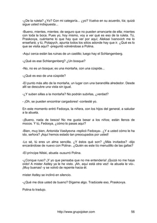 http://www.grupojoker.com 56
-¿De la ruleta? ¿Yo? Con mi categoría... ¿yo? Vuelva en su acuerdo, tía; quizá
sigue usted indispuesta...
-Bueno, mientes, mientes; de seguro que no pueden arrancarte de ella; mientes
con toda la boca. Pues yo, hoy mismo, voy a ver qué es eso de la ruleta. Tú,
Praskovya, cuéntame lo que hay que ver por aquí; Aleksei Ivanovich me lo
enseñará; y tú, Potapych, apunta todos los sitios adonde hay que ir. ¿Qué es lo
que se visita aquí? -preguntó volviéndose a Polina.
-Aquí cerca están las ruinas de un castillo; luego hay el Schlangenberg.
-¿Qué es ese Schlangenberg? ¿Un bosque?
-No, no es un bosque; es una montaña, con una cúspide...
-¿Qué es eso de una cúspide?
-El punto más alto de la montaña, un lugar con una barandilla alrededor. Desde
allí se descubre una vista sin igual.
-¿Y suben sillas a la montaña? No podrán subirlas, ¿verdad?
- ¡Oh, se pueden encontrar cargadores! -contesté yo.
En este momento entró Fedosya, la niñera, con los hijos del general, a saludar
a la abuela.
-¡Bueno, nada de besos! No me gusta besar a los niños; están llenos de
mocos. Y tú, Fedosya, ¿cómo lo pasas aquí?
-Bien, muy bien, Antonida Vasilyevna -replicó Fedosya-. ¿Y a usted cómo le ha
ido, señora? ¡Aquí hemos estado tan preocupados por usted!
-Lo sé, tú eres un alma sencilla. ¿Y éstos qué son? ¿Más invitados? -dijo
encarándose de nuevo con Polina-. ¿Quién es este tío menudillo de las gafas?
-El príncipe Nilski, abuela -susurró Polina.
-¿Conque ruso? ¡Y yo que pensaba que no me entendería! ¡Quizá no me haya
oído! A mister Astley ya le he visto. ¡Ah, aquí está otra vez! -la abuela le vio-.
¡Muy buenas! -y se volvió de repente hacia él.
mister Astley se inclinó en silencio.
-¿Qué me dice usted de bueno? Dígame algo. Tradúcele eso, Praskovya.
Polina lo tradujo.
 