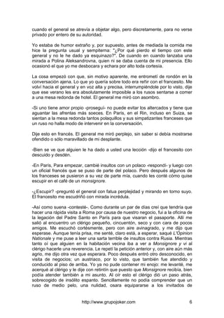 http://www.grupojoker.com 6
cuando el general se atrevía a objetar algo, pero discretamente, para no verse
privado por entero de su autoridad.
Yo estaba de humor extraño y, por supuesto, antes de mediada la comida me
hice la pregunta usual y sempiterna: "¿Por qué pierdo el tiempo con este
general y no le he dado ya esquinazo?". De cuando en cuando lanzaba una
mirada a Polina Aleksandrovna, quien ni se daba cuenta de mi presencia. Ello
ocasionó el que yo me desbocara y echara por alto toda cortesía.
La cosa empezó con que, sin motivo aparente, me entrometí de rondón en la
conversación ajena. Lo que yo quería sobre todo era reñir con el francesito. Me
volví hacia el general y en voz alta y precisa, interrumpiéndole por lo visto, dije
que ese verano les era absolutamente imposible a los rusos sentarse a comer
a una mesa redonda de hotel. El general me miró con asombro.
-Si uno tiene amor propio -proseguí- no puede evitar los altercados y tiene que
aguantar las afrentas más soeces. En París, en el Rin, incluso en Suiza, se
sientan a la mesa redonda tantos polaquillos y sus simpatizantes franceses que
un ruso no halla modo de intervenir en la conversación.
Dije esto en francés. El general me miró perplejo, sin saber si debía mostrarse
ofendido o sólo maravillado de mi desplante.
-Bien se ve que alguien le ha dado a usted una lección -dijo el francesito con
descuido y desdén.
-En París, Para empezar, cambié insultos con un polaco -respondí- y luego con
un oficial francés que se puso de parte del polaco. Pero después algunos de
los franceses se pusieron a su vez de parte mía, cuando les conté cómo quise
escupir en el café de un monsignore.
-¿Escupir? -preguntó el general con fatua perplejidad y mirando en torno suyo.
El francesito me escudriñó con mirada incrédula.
-Así como suena -contesté-. Como durante un par de días creí que tendría que
hacer una rápida visita a Roma por causa de nuestro negocio, fui a la oficina de
la legación del Padre Santo en París para que visaran el pasaporte. Allí me
salió al encuentro un clérigo pequeño, cincuentón, seco y con cara de pocos
amigos. Me escuchó cortésmente, pero con aire avinagrado, y me dijo que
esperase. Aunque tenía prisa, me senté, claro está, a esperar, saqué L'Opinion
Nationale y me puse a leer una sarta terrible de insultos contra Rusia. Mientras
tanto oí que alguien en la habitación vecina iba a ver a Monsignore y vi al
clérigo hacerle una reverencia. Le repetí la petición anterior y, con aire aún más
agrio, me dijo otra vez que esperara. Poco después entró otro desconocido, en
visita de negocios; un austriaco, por lo visto, que también fue atendido y
conducido al piso de arriba. Yo ya no pude contener mi enojo: me levanté, me
acerqué al clérigo y le dije con retintín que puesto que Monsignore recibía, bien
podía atender también a mi asunto. Al oír esto el clérigo dió un paso atrás,
sobrecogido de insólito espanto. Sencillamente no podía comprender que un
ruso de medio pelo, una nulidad, osara equipararse a los invitados de
 