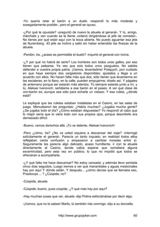 http://www.grupojoker.com 60
-Yo quería retar al barón a un duelo -respondí lo más modesta y
sosegadamente posible-, pero el general se opuso.
-¿Por qué te opusiste? -preguntó de nuevo la abuela al general-. Y tú, amigo,
márchate y ven cuando se te llame -ordenó dirigiéndose al jefe de comedor-.
No tienes por qué estar aquí con la boca abierta. No puedo aguantar esa jeta
de Nuremberg. -El jefe se inclinó y salió sin haber entendido las finezas de la
abuela.
-Perdón, tía, ¿acaso es permisible el duelo? -inquirió el general con ironía.
-¿Y por qué no habrá de serlo? Los hombres son todos unos gallos, por eso
tienen que pelearse. Ya veo que sois todos unos pazguatos. No sabéis
defender a vuestra propia patria. ¡Vamos, levantadme! Potapych, pon cuidado
en que haya siempre dos cargadores disponibles; ajústalos y llega a un
acuerdo con ellos. No hacen falta más que dos; sólo tienen que levantarme en
las escaleras; en lo llano, en la calle, pueden empujarme; díselo así. Y págales
de antemano porque así estarán más atentos. Tú siempre estarás junto a mí, y
tú, Aleksei Ivanovich, señálame a ese barón en el paseo. A ver qué clase de
von-barón es; aunque sea sólo para echarle un vistazo. Y esa ruleta, ¿dónde
está?
Le expliqué que las ruletas estaban instaladas en el Casino, en las salas de
juego. Menudearon las preguntas: ¿Había muchas? ¿Jugaba mucha gente?
¿Se jugaba todo el día? ¿Cómo estaban dispuestas? Yo respondí al cabo que
lo mejor sería que lo viera todo con sus propios ojos, porque describirlo era
demasiado difícil.
-Bueno, vamos derechos allá. ¡Tú ve delante, Aleksei Ivanovich!
-Pero ¿cómo, tía? ¿No va usted siquiera a descansar del viaje? -interrogó
solícitamente el general-. Parecía un tanto inquieto; en realidad todos ellos
reflejaban cierta confusión y empezaron a cambiar miradas entre sí.
Seguramente les parecía algo delicado, acaso humillante, ir con la abuela
directamente al Casino, donde cabía esperar que cometiera alguna
excentricidad, pero esta vez en público; lo que no impidió que todos se
ofrecieran a acompañarla.
-¿Y qué falta me hace descansar? No estoy cansada; y además llevo sentada
cinco días seguidos. Luego iremos a ver qué manantiales y aguas medicinales
hay por aquí Y dónde están. Y después... ¿cómo decías que se llamaba eso,
Praskovya ... ? ¿Cúspide, no?
-Cúspide, abuela.
-Cúspide; bueno, pues cúspide. ¿Y qué más hay por aquí?
-Hay muchas cosas que ver, abuela -dijo Polina esforzándose por decir algo.
-¡Vamos, que no lo sabes! Marfa, tú también irás conmigo -dijo a su doncella.
 