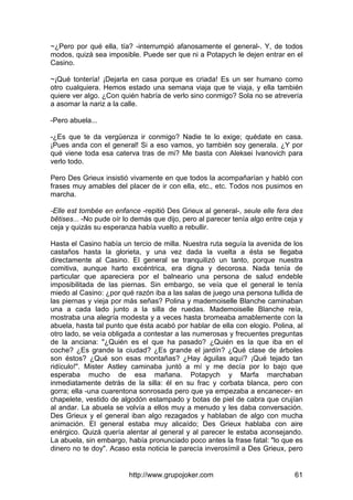 http://www.grupojoker.com 61
~¿Pero por qué ella, tía? -interrumpió afanosamente el general-. Y, de todos
modos, quizá sea imposible. Puede ser que ni a Potapych le dejen entrar en el
Casino.
~¡Qué tontería! ¡Dejarla en casa porque es criada! Es un ser humano como
otro cualquiera. Hemos estado una semana viaja que te viaja, y ella también
quiere ver algo. ¿Con quién habría de verlo sino conmigo? Sola no se atrevería
a asomar la nariz a la calle.
-Pero abuela...
-¿Es que te da vergüenza ir conmigo? Nadie te lo exige; quédate en casa.
¡Pues anda con el general! Si a eso vamos, yo también soy generala. ¿Y por
qué viene toda esa caterva tras de mi? Me basta con Aleksei Ivanovich para
verlo todo.
Pero Des Grieux insistió vivamente en que todos la acompañarían y habló con
frases muy amables del placer de ir con ella, etc., etc. Todos nos pusimos en
marcha.
-Elle est tombée en enfance -repitió Des Grieux al general-, seule elle fera des
bêtises... -No pude oír lo demás que dijo, pero al parecer tenía algo entre ceja y
ceja y quizás su esperanza había vuelto a rebullir.
Hasta el Casino había un tercio de milla. Nuestra ruta seguía la avenida de los
castaños hasta la glorieta, y una vez dada la vuelta a ésta se llegaba
directamente al Casino. El general se tranquilizó un tanto, porque nuestra
comitiva, aunque harto excéntrica, era digna y decorosa. Nada tenía de
particular que apareciera por el balneario una persona de salud endeble
imposibilitada de las piernas. Sin embargo, se veía que el general le tenía
miedo al Casino: ¿por qué razón iba a las salas de juego una persona tullida de
las piernas y vieja por más señas? Polina y mademoiselle Blanche caminaban
una a cada lado junto a la silla de ruedas. Mademoiselle Blanche reía,
mostraba una alegría modesta y a veces hasta bromeaba amablemente con la
abuela, hasta tal punto que ésta acabó por hablar de ella con elogio. Polina, al
otro lado, se veía obligada a contestar a las numerosas y frecuentes preguntas
de la anciana: "¿Quién es el que ha pasado? ¿Quién es la que iba en el
coche? ¿Es grande la ciudad? ¿Es grande el jardín? ¿Qué clase de árboles
son éstos? ¿Qué son esas montañas? ¿Hay águilas aquí? ¡Qué tejado tan
ridículo!". Mister Astley caminaba juntó a mí y me decía por lo bajo que
esperaba mucho de esa mañana. Potapych y Marfa marchaban
inmediatamente detrás de la silla: él en su frac y corbata blanca, pero con
gorra; ella -una cuarentona sonrosada pero que ya empezaba a encanecer- en
chapelete, vestido de algodón estampado y botas de piel de cabra que crujían
al andar. La abuela se volvía a ellos muy a menudo y les daba conversación.
Des Grieux y el general iban algo rezagados y hablaban de algo con mucha
animación. El general estaba muy alicaído; Des Grieux hablaba con aire
enérgico. Quizá quería alentar al general y al parecer le estaba aconsejando.
La abuela, sin embargo, había pronunciado poco antes la frase fatal: "lo que es
dinero no te doy". Acaso esta noticia le parecía inverosímil a Des Grieux, pero
 