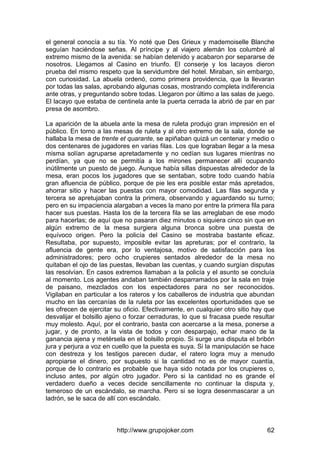http://www.grupojoker.com 62
el general conocía a su tía. Yo noté que Des Grieux y mademoiselle Blanche
seguían haciéndose señas. Al príncipe y al viajero alemán los columbré al
extremo mismo de la avenida: se habían detenido y acabaron por separarse de
nosotros. Llegamos al Casino en triunfo. El conserje y los lacayos dieron
prueba del mismo respeto que la servidumbre del hotel. Miraban, sin embargo,
con curiosidad. La abuela ordenó, como primera providencia, que la llevaran
por todas las salas, aprobando algunas cosas, mostrando completa indiferencia
ante otras, y preguntando sobre todas. Llegaron por último a las salas de juego.
El lacayo que estaba de centinela ante la puerta cerrada la abrió de par en par
presa de asombro.
La aparición de la abuela ante la mesa de ruleta produjo gran impresión en el
público. En torno a las mesas de ruleta y al otro extremo de la sala, donde se
hallaba la mesa de trente et quarante, se apiñaban quizá un centenar y medio o
dos centenares de jugadores en varias filas. Los que lograban llegar a la mesa
misma solían agruparse apretadamente y no cedían sus lugares mientras no
perdían, ya que no se permitía a los mirones permanecer allí ocupando
inútilmente un puesto de juego. Aunque había sillas dispuestas alrededor de la
mesa, eran pocos los jugadores que se sentaban, sobre todo cuando había
gran afluencia de público, porque de pie les era posible estar más apretados,
ahorrar sitio y hacer las puestas con mayor comodidad. Las filas segunda y
tercera se apretujaban contra la primera, observando y aguardando su turno;
pero en su impaciencia alargaban a veces la mano por entre la primera fila para
hacer sus puestas. Hasta los de la tercera fila se las arreglaban de ese modo
para hacerlas; de aquí que no pasaran diez minutos o siquiera cinco sin que en
algún extremo de la mesa surgiera alguna bronca sobre una puesta de
equívoco origen. Pero la policía del Casino se mostraba bastante eficaz.
Resultaba, por supuesto, imposible evitar las apreturas; por el contrario, la
afluencia de gente era, por lo ventajosa, motivo de satisfacción para los
administradores; pero ocho crupieres sentados alrededor de la mesa no
quitaban el ojo de las puestas, llevaban las cuentas, y cuando surgían disputas
las resolvían. En casos extremos llamaban a la policía y el asunto se concluía
al momento. Los agentes andaban también desparramados por la sala en traje
de paisano, mezclados con los espectadores para no ser reconocidos.
Vigilaban en particular a los rateros y los caballeros de industria que abundan
mucho en las cercanías de la ruleta por las excelentes oportunidades que se
les ofrecen de ejercitar su oficio. Efectivamente, en cualquier otro sitio hay que
desvalijar el bolsillo ajeno o forzar cerraduras, lo que si fracasa puede resultar
muy molesto. Aquí, por el contrario, basta con acercarse a la mesa, ponerse a
jugar, y de pronto, a la vista de todos y con desparpajo, echar mano de la
ganancia ajena y metérsela en el bolsillo propio. Si surge una disputa el bribón
jura y perjura a voz en cuello que la puesta es suya. Si la manipulación se hace
con destreza y los testigos parecen dudar, el ratero logra muy a menudo
apropiarse el dinero, por supuesto si la cantidad no es de mayor cuantía,
porque de lo contrario es probable que haya sido notada por los crupieres o,
incluso antes, por algún otro jugador. Pero si la cantidad no es grande el
verdadero dueño a veces decide sencillamente no continuar la disputa y,
temeroso de un escándalo, se marcha. Pero si se logra desenmascarar a un
ladrón, se le saca de allí con escándalo.
 