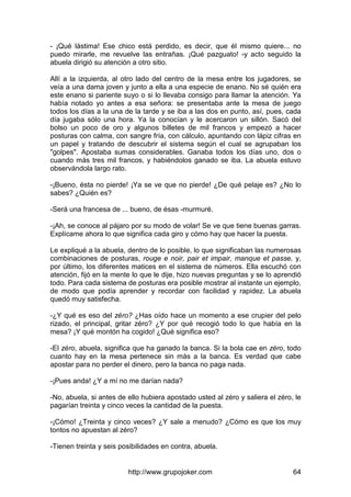 http://www.grupojoker.com 64
- ¡Qué lástima! Ese chico está perdido, es decir, que él mismo quiere... no
puedo mirarle, me revuelve las entrañas. ¡Qué pazguato! -y acto seguido la
abuela dirigió su atención a otro sitio.
Allí a la izquierda, al otro lado del centro de la mesa entre los jugadores, se
veía a una dama joven y junto a ella a una especie de enano. No sé quién era
este enano si pariente suyo o si lo llevaba consigo para llamar la atención. Ya
había notado yo antes a esa señora: se presentaba ante la mesa de juego
todos los días a la una de la tarde y se iba a las dos en punto, así, pues, cada
día jugaba sólo una hora. Ya la conocían y le acercaron un sillón. Sacó del
bolso un poco de oro y algunos billetes de mil francos y empezó a hacer
posturas con calma, con sangre fría, con cálculo, apuntando con lápiz cifras en
un papel y tratando de descubrir el sistema según el cual se agrupaban los
"golpes". Apostaba sumas considerables. Ganaba todos los días uno, dos o
cuando más tres mil francos, y habiéndolos ganado se iba. La abuela estuvo
observándola largo rato.
-¡Bueno, ésta no pierde! ¡Ya se ve que no pierde! ¿De qué pelaje es? ¿No lo
sabes? ¿Quién es?
-Será una francesa de ... bueno, de ésas -murmuré.
-¡Ah, se conoce al pájaro por su modo de volar! Se ve que tiene buenas garras.
Explícame ahora lo que significa cada giro y cómo hay que hacer la puesta.
Le expliqué a la abuela, dentro de lo posible, lo que significaban las numerosas
combinaciones de posturas, rouge e noir, pair et impair, manque et passe, y,
por último, los diferentes matices en el sistema de números. Ella escuchó con
atención, fijó en la mente lo que le dije, hizo nuevas preguntas y se lo aprendió
todo. Para cada sistema de posturas era posible mostrar al instante un ejemplo,
de modo que podía aprender y recordar con facilidad y rapidez. La abuela
quedó muy satisfecha.
-¿Y qué es eso del zéro? ¿Has oído hace un momento a ese crupier del pelo
rizado, el principal, gritar zéro? ¿Y por qué recogió todo lo que había en la
mesa? ¡Y qué montón ha cogido! ¿Qué significa eso?
-El zéro, abuela, significa que ha ganado la banca. Si la bola cae en zéro, todo
cuanto hay en la mesa pertenece sin más a la banca. Es verdad que cabe
apostar para no perder el dinero, pero la banca no paga nada.
-¡Pues anda! ¿Y a mí no me darían nada?
-No, abuela, si antes de ello hubiera apostado usted al zéro y saliera el zéro, le
pagarían treinta y cinco veces la cantidad de la puesta.
-¡Cómo! ¿Treinta y cinco veces? ¿Y sale a menudo? ¿Cómo es que los muy
tontos no apuestan al zéro?
-Tienen treinta y seis posibilidades en contra, abuela.
 