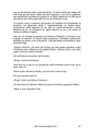 http://www.grupojoker.com 67
pero en ello tampoco había nada asombroso. Yo mismo había sido testigo dos
días antes de que habían salido tres zéros seguidos, y uno de los jugadores,
que asiduamente apuntaba las jugadas en un papel, observó en voz alta que el
día antes el zéro había salido sólo una vez en veinticuatro horas.
A la abuela, como a cualquiera que ganaba una cantidad muy considerable, le
liquidaron sus ganancias atenta y respetuosamente. Le tocaba cobrar
cuatrocientos veinte federicos de oro, esto es, cuatro mil florines y veinte
federicos de oro. Le entregaron los veinte federicos en oro y los cuatro mil
florines en billetes de banco.
Esta vez, sin embargo, la abuela ya no llamaba a Potapych; no era eso lo que
ocupaba su atención. Ni siquiera daba empujones ni temblaba visiblemente;
temblaba por dentro, si así cabe decirlo. Toda ella estaba concentrada en algo,
absorta en algo:
-¡Aleksei Ivanovich! ¿Ha dicho ese hombre que sólo pueden apostarse cuatro
mil florines como máximo en una jugada? Bueno, entonces toma y pon estos
cuatro mil al rojo -ordenó la abuela.
Era inútil tratar de disuadirla. Giró la rueda.
-Rouge! -anunció el banquero.
Ganó otra vez, lo que en una apuesta de cuatro mil florines venían a ser, por lo
tanto, ocho mil.
-Dame cuatro -decretó la abuela- y pon de nuevo cuatro al rojo.
De nuevo aposté cuatro mil.
-Rouge! -volvió a proclamar el banquero.
-En total, doce mil. Dámelos. Mete el oro aquí en el bolso y guarda los billetes.
-Basta. A casa. Empujad la silla.
 