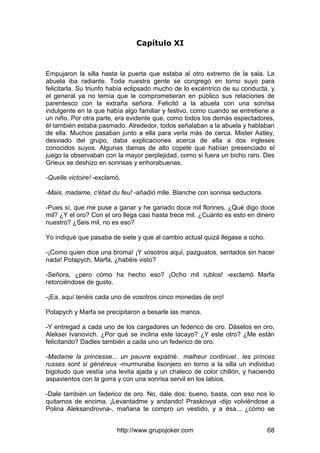 http://www.grupojoker.com 68
Capítulo XI
Empujaron la silla hasta la puerta que estaba al otro extremo de la sala. La
abuela iba radiante. Toda nuestra gente se congregó en torno suyo para
felicitarla. Su triunfo había eclipsado mucho de lo excéntrico de su conducta, y
el general ya no temía que le comprometieran en público sus relaciones de
parentesco con la extraña señora. Felicitó a la abuela con una sonrisa
indulgente en la que había algo familiar y festivo, como cuando se entretiene a
un niño. Por otra parte, era evidente que, como todos los demás espectadores,
él también estaba pasmado. Alrededor, todos señalaban a la abuela y hablaban
de ella. Muchos pasaban junto a ella para verla más de cerca. Mister Astley,
desviado del grupo, daba explicaciones acerca de ella a dos ingleses
conocidos suyos. Algunas damas de alto copete que habían presenciado el
juego la observaban con la mayor perplejidad, como si fuera un bicho raro. Des
Grieux se deshizo en sonrisas y enhorabuenas.
-Quelle victoire! -exclamó.
-Mais, madame, c'était du feu! -añadió mlle. Blanche con sonrisa seductora.
-Pues sí, que me puse a ganar y he ganado doce mil florines. ¿Qué digo doce
mil? ¿Y el oro? Con el oro llega casi hasta trece mil. ¿Cuánto es esto en dinero
nuestro? ¿Seis mil, no es eso?
Yo indiqué que pasaba de siete y que al cambio actual quizá llegase a ocho.
-¡Como quien dice una broma! ¡Y vosotros aquí, pazguatos, sentados sin hacer
nada! Potapych, Marfa, ¿habéis visto?
-Señora, ¿pero cómo ha hecho eso? ¡Ocho mil rublos! -exclamó Marfa
retorciéndose de gusto.
-¡Ea, aquí tenéis cada uno de vosotros cinco monedas de oro!
Potapych y Marfa se precipitaron a besarle las manos.
-Y entregad a cada uno de los cargadores un federico de oro. Dáselos en oro,
Aleksei Ivanovich. ¿Por qué se inclina este lacayo? ¿Y este otro? ¿Me están
felicitando? Dadles también a cada uno un federico de oro.
-Madame la princesse... un pauvre expatrié.. malheur continuel.. les princes
russes sont si généreux -murmuraba lisonjero en torno a la silla un individuo
bigotudo que vestía una levita ajada y un chaleco de color chillón, y haciendo
aspavientos con la gorra y con una sonrisa servil en los labios.
-Dale también un federico de oro. No, dale dos; bueno, basta, con eso nos lo
quitamos de encima. ¡Levantadme y andando! Praskovya -dijo volviéndose a
Polina Aleksandrovna-, mañana te compro un vestido, y a ésa... ¿cómo se
 