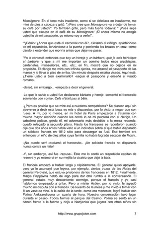 http://www.grupojoker.com 7
Monsignore. En el tono más insolente, como si se deleitara en insultarme, me
miró de pies a cabeza y gritó: "¿Pero cree que Monsignore va a dejar de tomar
su café por usted?". Yo también grité, pero más fuerte todavía: " ¡Pues sepa
usted que escupo en el café de su Monsignore! ¡Si ahora mismo no arregla
usted lo de mi pasaporte, yo mismo voy a verle!".
""¡Cómo! ¿Ahora que está el cardenal con él?, exclamó el clérigo, apartándose
de mí espantado, lanzándose a la puerta y poniendo los brazos en cruz, como
dando a entender que moriría antes que dejarme pasar.
"Yo le contesté entonces que soy un hereje y un bárbaro, que je suis hérétique
et barbare, y que a mí me importan un comino todos esos arzobispos,
cardenales, monseñores, etc., etc.; en fin, mostré que no cejaba en mi
propósito. El clérigo me miró con infinita ojeriza, me arrancó el pasaporte de las
manos y lo llevó al piso de arriba. Un minuto después estaba visado. Aquí está.
¿Tiene usted a bien examinarlo? -saqué el pasaporte y enseñé el visado
romano.
-Usted, sin embargo... -empezó a decir el general.
-Lo que le salvó a usted fue declararse bárbaro y hereje -comentó el francesito
sonriendo con ironía-. Cela n'était pas si bête.
-¿Pero es posible que se mire así a nuestros compatriotas? Se plantan aquí sin
atreverse a decir esta boca es mía y dispuestos, por lo visto, a negar que son
rusos. A mí, por lo menos, en mi hotel de París empezaron a tratarme con
mucha mayor atención cuando les conté lo de mi pelotera con el clérigo. Un
caballero polaco, gordo él, mi adversario más decidido a la mesa redonda,
quedó relegado a segundo plano. Hasta los franceses se reportaron cuando
dije que dos años antes había visto a un individuo sobre el que había disparado
un soldado francés en 1812 sólo para descargar su fusil. Ese hombre era
entonces un niño de diez años cuya familia no había logrado escapar de Mosni.
-¡No puede ser! -exclamó el francesito-. ¡Un soldado francés no dispararía
nunca contra un niño!
-Y, sin embargo, así fue -repuse-. Esto me lo contó un respetable capitán de
reserva y yo mismo vi en su mejilla la cicatriz que dejó la bala.
El francés empezó a hablar larga y rápidamente. El general quiso apoyarle,
pero yo le aconsejé que leyera, por ejemplo, ciertos trozos de las Notas del
general Perovski, que estuvo prisionero de los franceses en 1812. Finalmente,
Marya Filippovna habló de algo para dar otro rumbo a la conversación. El
general estaba muy descontento conmigo, porque el francés y yo casi
habíamos empezado a gritar. Pero a mister Astley, por lo visto, le agradó
mucho mi disputa con el francés. Se levantó de la mesa y me invitó a tomar con
él un vaso de vino. A la caída de la tarde, como era menester, logré hablar con
Polina Aleksandrovna un cuarto de hora. Nuestra conversación tuvo lugar
durante el paseo. Todos fuimos al parque del Casino. Polina se sentó en un
banco frente a la fuente y dejó a Nadyenka que jugara con otros niños sin
 