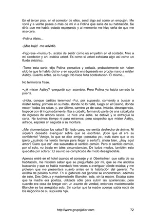 http://www.grupojoker.com 72
En el tercer piso, en el corredor de ellos, sentí algo así como un empujón. Me
volví y a veinte pasos o más de mí vi a Polina que salía de su habitación. Se
diría que me había estado esperando y al momento me hizo seña de que me
acercara.
-Polina Aleks...
-¡Más bajo! -me advirtió.
-Figúrese -murmuré-, acabo de sentir como un empellón en el costado. Miro a
mi alrededor y ahí estaba usted. Es como si usted exhalara algo así como un
fluido eléctrico.
-Tome esta carta -dijo Polina pensativa y ceñuda, probablemente sin haber
oído lo que le había dicho- y en seguida entréguesela en propia mano a mister
Astley. Cuanto antes, se lo ruego. No hace falta contestación. Él mismo...
No terminó la frase.
~¿A mister Astley? -pregunté con asombro. Pero Polina ya había cerrado la
puerta.
-¡Hola, conque cartitas tenemos! -Fui, por supuesto, corriendo a buscar a
mister Astley, primero en su hotel, donde no lo hallé, luego en el Casino, donde
recorrí todas las salas, y, por último, camino ya de casa, irritado, desesperado,
tropecé con él inopinadamente. Iba a caballo, formando parte de una cabalgata
de ingleses de ambos sexos. Le hice una seña, se detuvo y le entregué la
carta. No tuvimos tiempo ni para mirarnos; pero sospecho que mister Astley,
adrede, espoleó en seguida a su montura.
¿Me atormentaban los celos? En todo caso, me sentía deshecho de ánimo. Ni
siquiera deseaba averiguar sobre qué se escribían. ¡Con que él era su
confidente! "Amigo, lo que se dice amigo -pensaba yo-, está claro que lo es
(pero ¿cuándo ha tenido tiempo para llegar a serlo?); ahora bien, ¿hay aquí
amor? Claro que no" -me susurraba el sentido común. Pero el sentido común,
por sí solo, no basta en tales circunstancias. De todos modos, también esto
quedaba por aclarar. El asunto se complicaba de modo desagradable.
Apenas entré en el hotel cuando el conserje y el Oberkellner, que salía de su
habitación, me hicieron saber que se preguntaba por mí, que se me andaba
buscando y que se había mandado tres veces a averiguar dónde estaba; y me
pidieron que me presentara cuanto antes en la habitación del general. Yo
estaba de pésimo humor. En el gabinete del general se encontraban, además
de éste, Des Grieux y mademoiselle Blanche, sola, sin la madre. Estaba claro
que la madre era postiza, utilizada sólo para cubrir las apariencias; pero
cuando era cosa de bregar con un asunto de verdad, entonces mademoiselle
Blanche se las arreglaba sola. Sin contar que la madre apenas sabía nada de
los negocios de su supuesta hija.
 