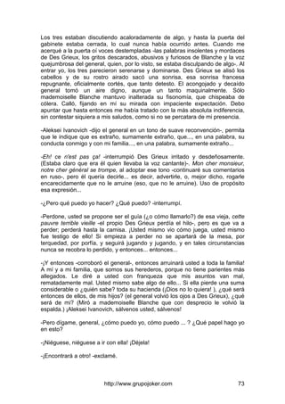 http://www.grupojoker.com 73
Los tres estaban discutiendo acaloradamente de algo, y hasta la puerta del
gabinete estaba cerrada, lo cual nunca había ocurrido antes. Cuando me
acerqué a la puerta oí voces destempladas -las palabras insolentes y mordaces
de Des Grieux, los gritos descarados, abusivos y furiosos de Blanche y la voz
quejumbrosa del general, quien, por lo visto, se estaba disculpando de algo-. Al
entrar yo, los tres parecieron serenarse y dominarse. Des Grieux se alisó los
cabellos y de su rostro airado sacó una sonrisa, esa sonrisa francesa
repugnante, oficialmente cortés, que tanto detesto. El acongojado y decaído
general tomó un aire digno, aunque un tanto maquinalmente. Sólo
mademoiselle Blanche mantuvo inalterada su fisonomía, que chispeaba de
cólera. Calló, fijando en mí su mirada con impaciente expectación. Debo
apuntar que hasta entonces me había tratado con la más absoluta indiferencia,
sin contestar siquiera a mis saludos, como si no se percatara de mi presencia.
-Aleksei Ivanovich -dijo el general en un tono de suave reconvención-, permita
que le indique que es extraño, sumamente extraño, que..., en una palabra, su
conducta conmigo y con mi familia..., en una palabra, sumamente extraño...
-Eh! ce n'est pas ça! -interrumpió Des Grieux irritado y desdeñosamente.
(Estaba claro que era él quien llevaba la voz cantante)-. Mon cher monsieur,
notre cher général se trompe, al adoptar ese tono -continuaré sus comentarios
en ruso-, pero él quería decirle... es decir, advertirle, o, mejor dicho, rogarle
encarecidamente que no le arruine (eso, que no le arruine). Uso de propósito
esa expresión...
-¿Pero qué puedo yo hacer? ¿Qué puedo? -interrumpí.
-Perdone, usted se propone ser el guía (¿o cómo llamarlo?) de esa vieja, cette
pauvre terrible vieille -el propio Des Grieux perdía el hilo-, pero es que va a
perder; perderá hasta la camisa. ¡Usted mismo vio cómo juega, usted mismo
fue testigo de ello! Si empieza a perder no se apartará de la mesa, por
terquedad, por porfía, y seguirá jugando y jugando, y en tales circunstancias
nunca se recobra lo perdido, y entonces... entonces...
-¡Y entonces -corroboró el general-, entonces arruinará usted a toda la familia!
A mí y a mi familia, que somos sus herederos, porque no tiene parientes más
allegados. Le diré a usted con franqueza que mis asuntos van mal,
rematadamente mal. Usted mismo sabe algo de ello... Si ella pierde una suma
considerable o ¿quién sabe? toda su hacienda (¡Dios no lo quiera! ), ¿qué será
entonces de ellos, de mis hijos? (el general volvió los ojos a Des Grieux), ¿qué
será de mi? (Miró a mademoiselle Blanche que con desprecio le volvió la
espalda.) ¡Aleksei Ivanovich, sálvenos usted, sálvenos!
-Pero dígame, general, ¿cómo puedo yo, cómo puedo ... ? ¿Qué papel hago yo
en esto?
-¡Niéguese, niéguese a ir con ella! ¡Déjela!
-¡Encontrará a otro! -exclamé.
 