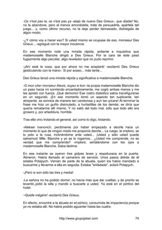 http://www.grupojoker.com 74
-Ce n'est pas la, ce n'est pas ça -atajó de nuevo Des Grieux-, que diable! No,
no la abandone, pero al menos amonéstela, trate de persuadirla, apártela del
juego... y, como último recurso, no la deje perder demasiado, distráigala de
algún modo.
-¿Y cómo voy a hacer eso? Si usted mismo se ocupase de eso, monsieur Des
Grieux... -agregué con la mayor inocencia.
En ese momento noté una mirada rápida, ardiente e inquisitiva que
mademoiselle Blanche dirigió a Des Grieux. Por la cara de éste pasó
fugazmente algo peculiar, algo revelador que no pudo reprimir.
-¡Ahí está la cosa; que por ahora no me aceptará! -exclamó Des Grieux
gesticulando con la mano-. Si por acaso... más tarde...
Des Grieux lanzó una mirada rápida y significativa a mademoiselle Blanche.
-O mon cher monsieur Alexis, soyez si bon -la propia mademoiselle Blanche dio
un paso hacia mí sonriendo encantadoramente, me cogió ambas manos y me
las apretó con fuerza. ¡Qué demonio! Ese rostro diabólico sabía transfigurarse
en un segundo. ¡En ese momento tomó un aspecto tan suplicante, tan
atrayente, se sonreía de manera tan candorosa y aun tan pícara! Al terminar la
frase me hizo un guiño disimulado, a hurtadillas de los demás; se diría que
quería rematarme allí mismo. Y no salió del todo mal, sólo que todo ello era
grosero y, por añadidura, horrible.
Tras ella vino trotando el general, así como lo digo, trotando.
-Aleksei Ivanovich, perdóneme por haber empezado a decirle hace un
momento lo que de ningún modo me proponía decirle... Le ruego, le imploro, se
lo pido a la rusa, inclinándome ante usted... ¡Usted y sólo usted puede
salvarnos! Mlle. Blanche y yo se lo rogamos... ¿Usted me comprende, no es
verdad que me comprende? -imploró, señalándome con los ojos a
mademoiselle Blanche. Daba lástima.
En ese instante se oyeron tres golpes leves y respetuosos en la puerta.
Abrieron. Había llamado el camarero de servicio. Unos pasos detrás de él
estaba Potapych. Venían de parte de la abuela, quien los había mandado a
buscarme y llevarme a ella en seguida. Estaba "enfadada", aclaró Potapych.
-¡Pero si son sólo las tres y media!
-La señora no ha podido dormir; no hacía más que dar vueltas; y de pronto se
levantó,,pidió la silla y mandó a buscarle a usted. Ya está en el pórtico del
hotel.
~Quelle mégére! -exclamó Des Grieux.
En efecto, encontré a la abuela en el pórtico, consumida de impaciencia porque
yo no estaba allí. No había podido aguantar hasta las cuatro.
 