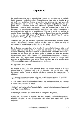 http://www.grupojoker.com 76
Capítulo XII
La abuela estaba de humor impaciente e irritable; era evidente que la ruleta le
había causado honda impresión. Estaba inatenta para todo lo demás, y en
general, muy distraída; durante el camino, por ejemplo, no hizo una sola
pregunta como las que había hecho antes. Viendo un magnífico carruaje que
pasó junto a nosotros como una exhalación apenas levantó la mano y
preguntó: "¿Qué es eso? ¿De quién?", pero sin atender por lo visto a mi
respuesta. Su ensimismamiento se veía interrumpido de continuo por gestos y
estremecimientos abruptos e impacientes. Cuando ya cerca del Casino le
mostré desde lejos al barón y a la baronesa de Burmerhelm, los miró abstraída
y dijo con completa indiferencia: "¡Ah!". Se volvió de pronto a Potapych y Marfa,
que venían detrás, y les dijo secamente:
-Vamos a ver, ¿por qué me venís siguiendo? ¡No voy a traeros todas las veces!
¡Idos a casa! Contigo me basta -añadió dirigiéndose a mí cuando los otros se
apresuraron a despedirse y volvieron sobre sus pasos.
En el Casino ya esperaban a la abuela. Al momento le hicieron sitio en el
mismo lugar de antes, junto al crupier. Se me antoja que estos crupieres,
siempre tan finos y tan empeñados en no parecer sino empleados ordinarios a
quienes les da igual que la banca gane o pierda, no son en realidad
indiferentes a que la banca pierda, y por supuesto reciben instrucciones para
atraer jugadores y aumentar los beneficios oficiales; a este fin reciben sin duda
premios y gratificaciones. Sea como fuere, miraban ya a la abuela como
víctima. Acabó por suceder lo que veníamos temiendo.
He aquí cómo pasó la cosa.
La abuela se lanzó sin más sobre el zéro y me mandó apostar a él doce
federicos de oro. Se hicieron una, dos, tres posturas... y el zéro no salió. " ¡Haz
la puesta, hazla! "-decía la abuela dándome codazos de impaciencia. Yo
obedecí.
-¿Cuántas puestas has hecho? -preguntó, rechinando los dientes de ansiedad.
-Doce, abuela. He apostado ciento cuarenta y cuatro federicos de oro. Le digo
a usted que quizá hasta la noche...
-¡Cállate! -me interrumpió-. Apuesta al zéro y pon al mismo tiempo mil gulden al
rojo. Aquí tienes el billete.
Salió el rojo, pero esta vez falló el zéro; le entregaron mil gulden.
-¿Ves, ves? -murmuró la abuela-. Nos han devuelto casi todo lo apostado.
Apuesta de nuevo al zéro; apostaremos diez veces más a él y entonces lo
dejamos.
 