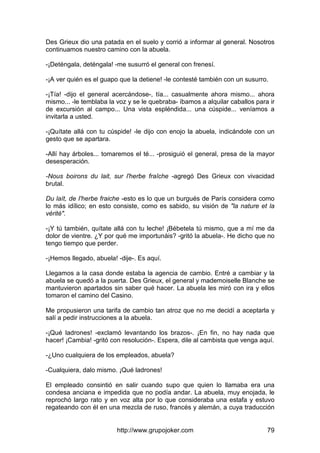 http://www.grupojoker.com 79
Des Grieux dio una patada en el suelo y corrió a informar al general. Nosotros
continuamos nuestro camino con la abuela.
-¡Deténgala, deténgala! -me susurró el general con frenesí.
-¡A ver quién es el guapo que la detiene! -le contesté también con un susurro.
-¡Tía! -dijo el general acercándose-, tía... casualmente ahora mismo... ahora
mismo... -le temblaba la voz y se le quebraba- íbamos a alquilar caballos para ir
de excursión al campo... Una vista espléndida... una cúspide... veníamos a
invitarla a usted.
-¡Quítate allá con tu cúspide! -le dijo con enojo la abuela, indicándole con un
gesto que se apartara.
-Allí hay árboles... tomaremos el té... -prosiguió el general, presa de la mayor
desesperación.
-Nous boirons du lait, sur l'herbe fraîche -agregó Des Grieux con vivacidad
brutal.
Du laít, de I'herbe fraiche -esto es lo que un burgués de París considera como
lo más idílico; en esto consiste, como es sabido, su visión de "la nature et la
vérité".
-¡Y tú también, quítate allá con tu leche! ¡Bébetela tú mismo, que a mí me da
dolor de vientre. ¿Y por qué me importunáis? -gritó la abuela-. He dicho que no
tengo tiempo que perder.
-¡Hemos llegado, abuela! -dije-. Es aquí.
Llegamos a la casa donde estaba la agencia de cambio. Entré a cambiar y la
abuela se quedó a la puerta. Des Grieux, el general y mademoiselle Blanche se
mantuvieron apartados sin saber qué hacer. La abuela les miró con ira y ellos
tomaron el camino del Casino.
Me propusieron una tarifa de cambio tan atroz que no me decidí a aceptarla y
salí a pedir instrucciones a la abuela.
-¡Qué ladrones! -exclamó levantando los brazos-. ¡En fin, no hay nada que
hacer! ¡Cambia! -gritó con resolución-. Espera, dile al cambista que venga aquí.
-¿Uno cualquiera de los empleados, abuela?
-Cualquiera, dalo mismo. ¡Qué ladrones!
El empleado consintió en salir cuando supo que quien lo llamaba era una
condesa anciana e impedida que no podía andar. La abuela, muy enojada, le
reprochó largo rato y en voz alta por lo que consideraba una estafa y estuvo
regateando con él en una mezcla de ruso, francés y alemán, a cuya traducción
 