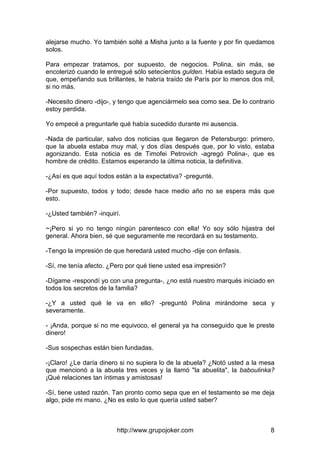 http://www.grupojoker.com 8
alejarse mucho. Yo también solté a Misha junto a la fuente y por fin quedamos
solos.
Para empezar tratamos, por supuesto, de negocios. Polina, sin más, se
encolerizó cuando le entregué sólo setecientos gulden. Había estado segura de
que, empeñando sus brillantes, le habría traído de París por lo menos dos mil,
si no más.
-Necesito dinero -dijo-, y tengo que agenciármelo sea como sea. De lo contrario
estoy perdida.
Yo empecé a preguntarle qué había sucedido durante mi ausencia.
-Nada de particular, salvo dos noticias que llegaron de Petersburgo: primero,
que la abuela estaba muy mal, y dos días después que, por lo visto, estaba
agonizando. Esta noticia es de Timofei Petrovich -agregó Polina-, que es
hombre de crédito. Estamos esperando la última noticia, la definitiva.
-¿Así es que aquí todos están a la expectativa? -pregunté.
-Por supuesto, todos y todo; desde hace medio año no se espera más que
esto.
-¿Usted también? -inquirí.
~¡Pero si yo no tengo ningún parentesco con ella! Yo soy sólo hijastra del
general. Ahora bien, sé que seguramente me recordará en su testamento.
-Tengo la impresión de que heredará usted mucho -dije con énfasis.
-Sí, me tenía afecto. ¿Pero por qué tiene usted esa impresión?
-Dígame -respondí yo con una pregunta-, ¿no está nuestro marqués iniciado en
todos los secretos de la familia?
-¿Y a usted qué le va en ello? -preguntó Polina mirándome seca y
severamente.
- ¡Anda, porque si no me equivoco, el general ya ha conseguido que le preste
dinero!
-Sus sospechas están bien fundadas.
-¡Claro! ¿Le daría dinero si no supiera lo de la abuela? ¿Notó usted a la mesa
que mencionó a la abuela tres veces y la llamó "la abuelita", la baboulinka?
¡Qué relaciones tan íntimas y amistosas!
-Sí, tiene usted razón. Tan pronto como sepa que en el testamento se me deja
algo, pide mi mano. ¿No es esto lo que quería usted saber?
 