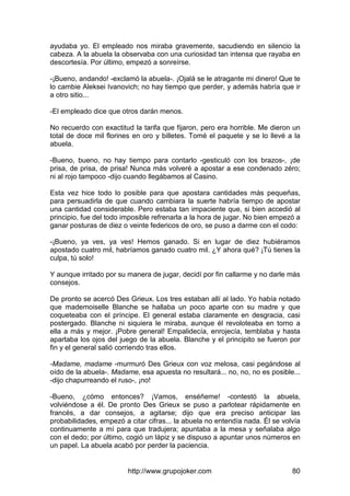http://www.grupojoker.com 80
ayudaba yo. El empleado nos miraba gravemente, sacudiendo en silencio la
cabeza. A la abuela la observaba con una curiosidad tan intensa que rayaba en
descortesía. Por último, empezó a sonreírse.
-¡Bueno, andando! -exclamó la abuela-. ¡Ojalá se le atragante mi dinero! Que te
lo cambie Aleksei Ivanovich; no hay tiempo que perder, y además habría que ir
a otro sitio...
-El empleado dice que otros darán menos.
No recuerdo con exactitud la tarifa que fijaron, pero era horrible. Me dieron un
total de doce mil florines en oro y billetes. Tomé el paquete y se lo llevé a la
abuela.
-Bueno, bueno, no hay tiempo para contarlo -gesticuló con los brazos-, ¡de
prisa, de prisa, de prisa! Nunca más volveré a apostar a ese condenado zéro;
ni al rojo tampoco -dijo cuando llegábamos al Casino.
Esta vez hice todo lo posible para que apostara cantidades más pequeñas,
para persuadirla de que cuando cambiara la suerte habría tiempo de apostar
una cantidad considerable. Pero estaba tan impaciente que, si bien accedió al
principio, fue del todo imposible refrenarla a la hora de jugar. No bien empezó a
ganar posturas de diez o veinte federicos de oro, se puso a darme con el codo:
-¡Bueno, ya ves, ya ves! Hemos ganado. Si en lugar de diez hubiéramos
apostado cuatro mil, habríamos ganado cuatro mil. ¿Y ahora qué? ¡Tú tienes la
culpa, tú solo!
Y aunque irritado por su manera de jugar, decidí por fin callarme y no darle más
consejos.
De pronto se acercó Des Grieux. Los tres estaban allí al lado. Yo había notado
que mademoiselle Blanche se hallaba un poco aparte con su madre y que
coqueteaba con el príncipe. El general estaba claramente en desgracia, casi
postergado. Blanche ni siquiera le miraba, aunque él revoloteaba en torno a
ella a más y mejor. ¡Pobre general! Empalidecía, enrojecía, temblaba y hasta
apartaba los ojos del juego de la abuela. Blanche y el principito se fueron por
fin y el general salió corriendo tras ellos.
-Madame, madame -murmuró Des Grieux con voz melosa, casi pegándose al
oído de la abuela-. Madame, esa apuesta no resultará... no, no, no es posible...
-dijo chapurreando el ruso-, ¡no!
-Bueno, ¿cómo entonces? ¡Vamos, enséñeme! -contestó la abuela,
volviéndose a él. De pronto Des Grieux se puso a parlotear rápidamente en
francés, a dar consejos, a agitarse; dijo que era preciso anticipar las
probabilidades, empezó a citar cifras... la abuela no entendía nada. Él se volvía
continuamente a mí para que tradujera; apuntaba a la mesa y señalaba algo
con el dedo; por último, cogió un lápiz y se dispuso a apuntar unos números en
un papel. La abuela acabó por perder la paciencia.
 
