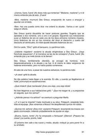 http://www.grupojoker.com 81
-¡Vamos, fuera, fuera! ¡No dices más que tonterías! "Madame, madame" y ni él
mismo entiende jota de esto. ¡Fuera!
-Mais, madame -murmuró Des Grieux, empezando de nuevo a empujar y
apuntar con el dedo.
-Bien, haz una puesta como dice -me ordenó la abuela-. Vamos a ver: quizá
salga en efecto.
Des Grieux quería disuadirla de hacer posturas grandes. Sugería que se
apostase a dos números, uno a uno o en grupos. Siguiendo sus indicaciones
puse un federico de oro en cada uno de los doce primeros números impares,
cinco federicos de oro en los números del doce al dieciocho y cuatro del
dieciocho al veinticuatro. En total aposté dieciséis federicos de oro.
Giró la rueda. "Zéro" -gritó el banquero. Lo perdimos todo.
-¡Valiente majadero! -exclamó la abuela dirigiéndose a Des Grieux-. ¡Vaya
franchute asqueroso! ¡Y el monstruo se las da de consejero! ¡Fuera, fuera! ¡No
entiende jota y se mete donde no le llaman!
Des Grieux, terriblemente ofendido, se encogió de hombros, miró
despreciativamente a la abuela y se fue. A él mismo le daba vergüenza de
haberse entrometido, pero no había podido contenerse.
Al cabo de una hora, a pesar de nuestros esfuerzos, lo perdimos todo.
~¡A casa! -gritó la abuela.
No dijo palabra hasta llegar a la avenida. En ella, y cuando ya llegábamos al
hotel, prorrumpió en exclamaciones:
-¡Qué imbécil! ¡Qué mentecata! ¡Eres una vieja, una vieja idiota!
No bien llegamos a sus habitaciones gritó: " ¡Que me traigan té, y a prepararse
en seguida, que nos vamos!".
-¿Adónde piensa ir la señora? -se aventuró a preguntar Marfa.
-¿Y a ti qué te importa? Cada mochuelo a su olivo. Potapych, prepáralo todo,
todo el equipaje. ¡Nos volvemos a Moscú! He despilfarrado quince mil rublos.
-¡Quince mil, señora! ¡Dios mío! -exclamó Potapych, levantando los brazos con
gesto conmovedor, tratando probablemente de ayudar en algo.
-¡Bueno, bueno, tonto! ¡Ya ha empezado a lloriquear! ¡Silencio! ¡Prepara las
cosas! ¡La cuenta, pronto, hala!
-El próximo tren sale a las nueve y media, abuela -indiqué yo para poner fin a
su arrebato.
 