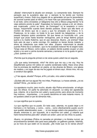 http://www.grupojoker.com 83
-¡Basta! -interrumpió la abuela con energía-. Lo comprendo todo. Siempre he
pensado que le sucedería algo así, y siempre le he tenido por hombre
superficial y liviano. Está muy pagado de su generalato (al que le ascendieron
de coronel cuando pasó al retiro) y no hace más que pavonearse. Yo, querida,
lo sé todo; cómo enviasteis un telegrama tras otro a Moscú preguntando "si la
vieja estiraría pronto la pata". Esperaban la herencia; porque a él, sin dinero,
esa mujerzuela, ¿cómo se llama, de Cominges? no le aceptaría ni como
lacayo, mayormente cuando tiene dientes postizos. Dicen que ella tiene un
montón de dinero que da a usura y que ha amasado una fortuna. A ti,
Praskovya, no te culpo; no fuiste tú la que mandó los telegramas; y de lo
pasado tampoco quiero acordarme. Sé que tienes un humorcillo ruin, ¡una
avispa! que picas hasta levantar verdugones, pero te tengo lástima porque
quería a tu madre Katerina, que en paz descanse. Bueno, ¿te animas? Deja
todo esto de aquí y vente conmigo. En realidad no tienes donde meterte; y
ahora es indecoroso que estés con ellos. ¡Espera -interrumpió la abuela
cuando Polina iba a contestar-, que no he acabado todavía! No te exigiré nada.
Tengo casa en Moscú, como sabes, un palacio donde puedes ocupar un piso
entero y no venir a verme durante semanas y semanas si no te gusta mi genio.
¿Qué, quieres o no?
-Permita que le pregunte primero si de veras quiere usted irse en seguida.
-¿Es que estoy bromeando, niña? He dicho que me voy y me voy. Hoy he
despilfarrado quince mil rublos en vuestra condenada ruleta. Hace cinco años
hice la promesa de reedificar en piedra, en las afueras de Moscú, una iglesia
de madera, y en lugar de eso me he jugado el dinero aquí. Ahora nina, me voy
a construir esa iglesia.
-¿Y las aguas, abuela? Porque, al fin y al cabo, vino usted a beberlas.
-¡Quítate allá con tus aguas! No me irrites, Praskovya. Lo haces adrede, ¿no es
verdad? Dime, ¿te vienes o no?
-Le agradezco mucho, pero mucho, abuela -dijo Polina emocionada-, el refugio
que me ofrece. En parte ha adivinado mi situación. Le estoy tan agradecida
que, créame, iré a reunirme con usted y quizá pronto; pero ahora de momento
hay motivos... importantes... y no puedo decidirme en este instante mismo. Si
se quedara usted un par de semanas más...
-Lo que significa que no quieres,
-Lo que significa que no puedo. En todo caso, además, no puedo dejar a mi
hermano y mi hermana, y como... como... como efectivamente puede ocurrir
que queden abandonados, pues ... ; si nos recoge usted a los pequeños y a mí,
abuela, entonces sí, por supuesto, iré a reunirme con usted, ¡y créame que
haré merecimientos para ello! -añadió con ardor-; pero sin los niños no puedo.
-Bueno, no gimotees (Polina no pensaba en gimotear y no lloraba nunca); ya
encontraremos también sitio para esos polluelos: un gallinero grande. Además,
ya es hora de que estén en la escuela. ¿De modo que no te vienes ahora?
 