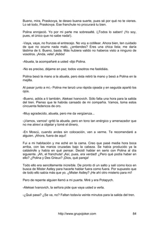 http://www.grupojoker.com 84
Bueno, mira, Praskovya, te deseo buena suerte, pues sé por qué no te vienes.
Lo sé todo, Praskovya. Ese franchute no procurará tu bien.
Polina enrojeció. Yo por mi parte me sobresalté. (¡Todos lo saben! ¡Yo soy,
pues, el único que no sabe nada!).
-Vaya, vaya, no frunzas el entrecejo. No voy a cotillear. Ahora bien, ten cuidado
de que no ocurra nada malo, ¿entiendes? Eres una chica lista; me daría
lástima de ti. Bueno, basta. Más hubiera valido no haberos visto a ninguno de
vosotros. ¡Anda, vete! ¡Adiós!
-Abuela, la acompañaré a usted -dijo Polina.
-No es preciso, déjame en paz; todos vosotros me fastidiáis.
Polina besó la mano a la abuela, pero ésta retiró la mano y besó a Polina en la
mejilla.
Al pasar junto a mí,- Polina me lanzó una rápida ojeada y en seguida apartó los
ojos.
-Bueno, adiós a ti también, Aleksei Ivanovich. Sólo falta una hora para la salida
del tren. Pienso que te habrás cansado de mi compañía. Vamos, toma estos
cincuenta federicos de oro.
-Muy agradecido, abuela, pero me da vergüenza...
-¡Vamos, vamos! -gritó la abuela, pero en tono tan enérgico y amenazador que
no me atreví a objetar y tomé el dinero.
-En Moscú, cuando andes sin colocación, ven a verme. Te recomendaré a
alguien. ¡Ahora, fuera de aquí!
Fui a mi habitación y me eché en la cama. Creo que pasé media hora boca
arriba, con las manos cruzadas bajo la cabeza. Se había producido ya la
catástrofe y había en qué pensar. Decidí hablar en serio con Polina al día
siguiente. ¡Ah, el franchute! ¡Así, pues, era verdad! ¿Pero qué podía haber en
ello? ¿Polina y Des Grieux? ¡Dios, qué pareja!
Todo ello era sencillamente increíble. De pronto di un salto y salí como loco en
busca de Mister Astley para hacerle hablar fuera como fuera. Por supuesto que
de todo ello sabía más que yo. ¿Mister Astley? ¡He ahí otro misterio para mí!
Pero de repente alguien llamó a mi puerta. Miré y era Potapych.
-Aleksei Ivanovich, la señora pide que vaya usted a verla.
-¿Qué pasa? ¿Se va, no? Faltan todavía veinte minutos para la salida del tren.
 