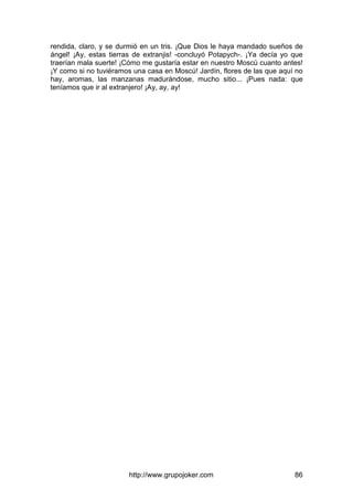 http://www.grupojoker.com 86
rendida, claro, y se durmió en un tris. ¡Que Dios le haya mandado sueños de
ángel! ¡Ay, estas tierras de extranjis! -concluyó Potapych-. ¡Ya decía yo que
traerían mala suerte! ¡Cómo me gustaría estar en nuestro Moscú cuanto antes!
¡Y como si no tuviéramos una casa en Moscú! Jardín, flores de las que aquí no
hay, aromas, las manzanas madurándose, mucho sitio... ¡Pues nada: que
teníamos que ir al extranjero! ¡Ay, ay, ay!
 