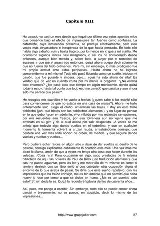 http://www.grupojoker.com 87
Capítulo XIII
Ha pasado ya casi un mes desde que toqué por última vez estos apuntes míos
que comencé bajo el efecto de impresiones tan fuertes como confusas. La
catástrofe, cuya inminencia presentía, se produjo efectivamente, pero cien
veces más devastadora e inesperada de lo que había pensado. En todo ello
había algo extraño, ruin y hasta trágico, por lo menos en lo que a mí atañía. Me
ocurrieron algunos lances casi milagrosos, o así los he considerado desde
entonces, aunque bien mirado y, sobre todo, a juzgar por el remolino de
sucesos a que me vi arrastrado entonces, quizá ahora quepa decir solamente
que no fueron del todo ordinarios. Para mí, sin embargo, lo más prodigioso fue
mi propia actitud ante estas peripecias. ¡Hasta ahora no he logrado
comprenderme a mí mismo! Todo ello pasó flotando como un sueño, incluso mi
pasión, que fue pujante y sincera, pero... ¿qué ha sido ahora de ella? Es
verdad que de vez en cuando cruza por mi mente la pregunta: "¿No estaba
loco entonces? ¿No pasé todo ese tiempo en algún manicomio, donde quizá
todavía estoy, hasta tal punto que todo eso me pareció que pasaba y aun ahora
sólo me parece que pasó?".
He recogido mis cuartillas y he vuelto a leerlas (¿quién sabe si las escribí sólo
para convencerme de que no estaba en una casa de orates?). Ahora me hallo
enteramente solo. Llega el otoño, amarillean las hojas. Estoy en este triste
poblacho (¡oh, qué tristes son los poblachos alemanes!), y en lugar de pensar
en lo que debo hacer en adelante, vivo influido por mis recientes sensaciones,
por mis recuerdos aún frescos, por esa tolvanera aún no lejana que me
arrebató en su giro y de la cual acabé por salir despedido. -A veces se me
antoja que todavía sigo dando vueltas en el torbellino, y que en cualquier
momento la tormenta volverá a cruzar rauda, arrastrándome consigo, que
perderé una vez más toda noción de orden, de medida, y que seguiré dando
vueltas y vueltas y vueltas...
Pero pudiera echar raíces en algún sitio y dejar de dar vueltas si, dentro de lo
posible, consigo explicarme cabalmente lo ocurrido este mes. Una vez más me
atrae la pluma, amén de que a veces no tengo otra cosa que hacer durante las
veladas. ¡Cosa rara! Para ocuparme en algo, saco prestadas de la mísera
biblioteca de aquí las novelas de Paul de Kock (¡en traducción alemana!), que
casi no puedo aguantar, pero las leo y me maravillo de mí mismo: es como si
temiera destruir con un libro serio o con cualquier otra ocupación digna el
encanto de lo que acaba de pasar. Se diría que este sueño repulsivo, con las
impresiones que ha traído consigo, me es tan amable que no permito que nada
nuevo lo roce por temor a que se disipe en humo. ¿Me es tan querido todo
esto? Sí, sin duda lo es. Quizá lo recordaré todavía dentro de cuarenta años...
Así, pues, me pongo a escribir. Sin embargo, todo ello se puede contar ahora
parcial y brevemente: no se puede, en absoluto, decir lo mismo de las
impresiones...
 