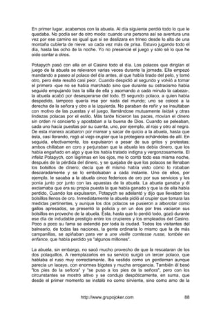http://www.grupojoker.com 88
En primer lugar, acabemos con la abuela. Al día siguiente perdió todo lo que le
quedaba. No podía ser de otro modo: cuando una persona así se aventura una
vez por ese camino es igual que si se deslizara en trineo desde lo alto de una
montaña cubierta de nieve: va cada vez más de prisa. Estuvo jugando todo el
día, hasta las ocho de la noche. Yo no presencié el juego y sólo sé lo que he
oído contar a otros.
Potapych pasó con ella en el Casino todo el día. Los polacos que dirigían el
juego de la abuela se relevaron varias veces durante la jornada. Ella empezó
mandando a paseo al polaco del día antes, al que había tirado del pelo, y tomó
otro, pero éste resultó casi peor. Cuando despidió al segundo y volvió a tomar
el primero -que no se había marchado sino que durante su ostracismo había
seguido empujando tras la silla de ella y asomando a cada minuto la cabeza-,
la abuela acabó por desesperarse del todo. El segundo polaco, a quien había
despedido, tampoco quería irse por nada del mundo; uno se colocó a la
derecha de la señora y otro a la izquierda. No paraban de reñir y se insultaban
con motivo de las puestas y el juego, llamándose mutuamente laidak y otras
lindezas polacas por el estilo. Más tarde hicieron las paces, movían el dinero
sin orden ni concierto y apostaban a la buena de Dios. Cuando se peleaban,
cada uno hacía puestas por su cuenta, uno, por ejemplo, al rojo y otro al negro.
De esta manera acabaron por marear y sacar de quicio a la abuela, hasta que
ésta, casi llorando, rogó al viejo crupier que la protegiera echándoles de allí. En
seguida, efectivamente, los expulsaron a pesar de sus gritos y protestas;
ambos chillaban en coro y perjuraban que la abuela les debía dinero, que los
había engañado en algo y que los había tratado indigna y vergonzosamente. El
infeliz Potapych, con lágrimas en los ojos, me lo contó todo esa misma noche,
después de la pérdida del dinero, y se quejaba de que los polacos se llenaban
los bolsillos de dinero; decía que él mismo había visto cómo lo robaban
descaradamente y se lo embolsaban a cada instante. Uno de ellos, por
ejemplo, le sacaba a la abuela cinco federicos de oro por sus servicios y los
ponía junto por junto con las apuestas de la abuela. La abuela ganaba y él
exclamaba que era su propia puesta la que había ganado y que la de ella había
perdido, Cuando los expulsaron, Potapych se adelantó y dijo que llevaban los
bolsillos llenos de oro. Inmediatamente la abuela pidió al crupier que tomara las
medidas pertinentes, y aunque los dos polacos se pusieron a alborotar como
gallos apresados, se presentó la policía y en un dos por tres vaciaron sus
bolsillos en provecho de la abuela. Ésta, hasta que lo perdió todo, gozó durante
ese día de indudable prestigio entre los crupieres y los empleados del Casino.
Poco a poco su fama se extendió por toda la ciudad. Todos los visitantes del
balneario, de todas las naciones, la gente ordinaria lo mismo que la de más
campanillas, se apiñaban para ver a une vieille comtesse russe, tombée en
enfance, que había perdido ya "algunos millones".
La abuela, sin embargo, no sacó mucho provecho de que la rescataran de los
dos polaquillos. A reemplazarlos en su servicio surgió un tercer polaco, que
hablaba el ruso muy correctamente. Iba vestido como un gentleman aunque
parecía un lacayo, con enormes bigotes y mucha arrogancia. También él besó
"los pies de la señora" y "se puso a los pies de la señora", pero con los
circunstantes se mostró altivo y se condujo despóticamente, en suma, que
desde el primer momento se instaló no como sirviente, sino como amo de la
 