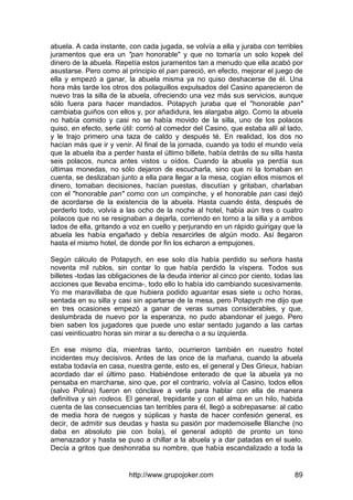 http://www.grupojoker.com 89
abuela. A cada instante, con cada jugada, se volvía a ella y juraba con terribles
juramentos que era un "pan honorable" y que no tomaría un solo kopek del
dinero de la abuela. Repetía estos juramentos tan a menudo que ella acabó por
asustarse. Pero como al principio el pan pareció, en efecto, mejorar el juego de
ella y empezó a ganar, la abuela misma ya no quiso deshacerse de él. Una
hora más tarde los otros dos polaquillos expulsados del Casino aparecieron de
nuevo tras la silla de la abuela, ofreciendo una vez más sus servicios, aunque
sólo fuera para hacer mandados. Potapych juraba que el "honorable pan"
cambiaba guiños con ellos y, por añadidura, les alargaba algo. Como la abuela
no había comido y casi no se había movido de la silla, uno de los polacos
quiso, en efecto, serle útil: corrió al comedor del Casino, que estaba allí al lado,
y le trajo primero una taza de caldo y después té. En realidad, los dos no
hacían más que ir y venir. Al final de la jornada, cuando ya todo el mundo veía
que la abuela iba a perder hasta el último billete, había detrás de su silla hasta
seis polacos, nunca antes vistos u oídos. Cuando la abuela ya perdía sus
últimas monedas, no sólo dejaron de escucharla, sino que ni la tomaban en
cuenta, se deslizaban junto a ella para llegar a la mesa, cogían ellos mismos el
dinero, tomaban decisiones, hacían puestas, discutían y gritaban, charlaban
con el "honorable pan" como con un compinche, y el honorable pan casi dejó
de acordarse de la existencia de la abuela. Hasta cuando ésta, después de
perderlo todo, volvía a las ocho de la noche al hotel, había aún tres o cuatro
polacos que no se resignaban a dejarla, corriendo en torno a la silla y a ambos
lados de ella, gritando a voz en cuello y perjurando en un rápido guirigay que la
abuela les había engañado y debía resarcirles de algún modo. Así llegaron
hasta el mismo hotel, de donde por fin los echaron a empujones.
Según cálculo de Potapych, en ese solo día había perdido su señora hasta
noventa mil rublos, sin contar lo que había perdido la víspera. Todos sus
billetes -todas las obligaciones de la deuda interior al cinco por ciento, todas las
acciones que llevaba encima-, todo ello lo había ido cambiando sucesivamente.
Yo me maravillaba de que hubiera podido aguantar esas siete u ocho horas,
sentada en su silla y casi sin apartarse de la mesa, pero Potapych me dijo que
en tres ocasiones empezó a ganar de veras sumas considerables, y que,
deslumbrada de nuevo por la esperanza, no pudo abandonar el juego. Pero
bien saben los jugadores que puede uno estar sentado jugando a las cartas
casi veinticuatro horas sin mirar a su derecha o a su izquierda.
En ese mismo día, mientras tanto, ocurrieron también en nuestro hotel
incidentes muy decisivos. Antes de las once de la mañana, cuando la abuela
estaba todavía en casa, nuestra gente, esto es, el general y Des Grieux, habían
acordado dar el último paso. Habiéndose enterado de que la abuela ya no
pensaba en marcharse, sino que, por el contrario, volvía al Casino, todos ellos
(salvo Polina) fueron en cónclave a verla para hablar con ella de manera
definitiva y sin rodeos. El general, trepidante y con el alma en un hilo, habida
cuenta de las consecuencias tan terribles para él, llegó a sobrepasarse: al cabo
de media hora de ruegos y súplicas y hasta de hacer confesión general, es
decir, de admitir sus deudas y hasta su pasión por mademoiselle Blanche (no
daba en absoluto pie con bola), el general adoptó de pronto un tono
amenazador y hasta se puso a chillar a la abuela y a dar patadas en el suelo.
Decía a gritos que deshonraba su nombre, que había escandalizado a toda la
 
