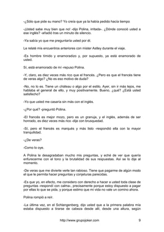http://www.grupojoker.com 9
-¿Sólo que pide su mano? Yo creía que ya la había pedido hacía tiempo
-¡Usted sabe muy bien que no! -dijo Polina, irritada-. ¿Dónde conoció usted a
ese inglés? -añadió tras un minuto de silencio.
-Ya sabía yo que me preguntaría usted por él.
Le relaté mis encuentros anteriores con mister Astley durante el viaje.
-Es hombre tímido y enamoradizo y, por supuesto, ya está enamorado de
usted.
Sí, está enamorado de mí -repuso Polina.
-Y, claro, es diez veces más rico que el francés. ¿Pero es que el francés tiene
de veras algo? ¿No es eso motivo de duda?
-No, no lo es. Tiene un cháteau o algo por el estilo. Ayer, sin ir más lejos, me
hablaba el general de ello, y muy positivamente. Bueno, ¿qué? ¿Está usted
satisfecho?
-Yo que usted me casaría sin más con el inglés.
-¿Por qué? -preguntó Polina.
-El francés es mejor mozo, pero es un granuja, y el inglés, además de ser
honrado, es diez veces más rico -dije con brusquedad.
-Sí, pero el francés es marqués y más listo -respondió ella con la mayor
tranquilidad.
-¿De veras?
-Como lo oye.
A Polina le desagradaban mucho mis preguntas, y eché de ver que quería
enfurecerme con el tono y la brutalidad de sus respuestas. Así se lo dije al
momento.
-De veras que me divierte verle tan rabioso. Tiene que pagarme de algún modo
el que le permita hacer preguntas y conjeturas parecidas.
-Es que yo, en efecto, me considero con derecho a hacer a usted toda clase de
preguntas -respondí con calma-, precisamente porque estoy dispuesto a pagar
por ellas lo que se pida, y porque estimo que mi vida no vale un comino ahora.
Polina rompió a reír.
-La última vez, en el Schlangenberg, dijo usted que a la primera palabra mía
estaba dispuesto a tirarse de cabeza desde allí, desde una altura, según
 