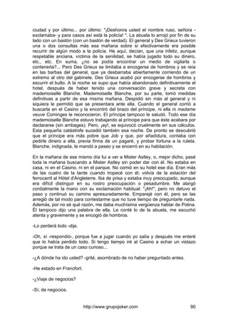 http://www.grupojoker.com 90
ciudad y por último... por último: "¡Deshonra usted el nombre ruso, señora -
exclamaba- y para casos así está la policía! ". La abuela lo arrojó por fin de su
lado con un bastón (con un bastón de verdad). El general y Des Grieux tuvieron
una o dos consultas más esa mañana sobre si efectivamente era posible
recurrir de algún modo a la policía. He aquí, decían, que una infeliz, aunque
respetable anciana, víctima de la senilidad, se había jugado todo su dinero,
etc., etc. En suma, ¿no se podía encontrar un medio de vigilarla o
contenerla?... Pero Des Grieux se limitaba a encogerse de hombros y se reía
en las barbas del general, que ya desbarraba abiertamente corriendo de un
extremo al otro del gabinete. Des Grieux acabó por encogerse de hombros y
escurrir el bulto. A la noche se supo que había abandonado definitivamente el
hotel, después de haber tenido una conversación grave y secreta con
mademoiselle Blanche. Mademoiselle Blanche, por su parte, tomó medidas
definitivas a partir de esa misma mañana. Despidió sin más al general y ni
siquiera le permitió que se presentara ante ella. Cuando el general corrió a
buscarla en el Casino y la encontró del brazo del príncipe, ni ella ni madame
veuve Cominges le reconocieron. El príncipe tampoco le saludó. Todo ese día
mademoiselle Blanche estuvo trabajando al príncipe para que éste acabara por
declararse (sin ambages). Pero, ¡ay!, se equivocó cruelmente en sus cálculos.
Esta pequeña catástrofe sucedió también esa noche. De pronto se descubrió
que el príncipe era más pobre que Job y que, por añadidura, contaba con
pedirle dinero a ella, previa firma de un pagaré, y probar fortuna a la ruleta.
Blanche, indignada, le mandó a paseo y se encerró en su habitación.
En la mañana de ese mismo día fui a ver a Mister Astley, o, mejor dicho, pasé
toda la mañana buscando a Mister Astley sin poder dar con él. No estaba en
casa, ni en el Casino, ni en el parque. No comió en su hotel ese día. Eran más
de las cuatro de la tarde cuando tropecé con él; volvía de la estación del
ferrocarril al Hótel d'Angleterre. Iba de prisa y estaba muy preocupado, aunque
era difícil distinguir en su rostro preocupación o pesadumbre. Me alargó
cordialmente la mano con su exclamación habitual: "¡Ah!", pero no detuvo el
paso y continuó su camino apresuradamente. Emparejé con él, pero se las
arregló de tal modo para contestarme que no tuve tiempo de preguntarle nada.
Además, por no sé qué razón, me daba muchísima vergüenza hablar de Polina.
Él tampoco dijo una palabra de ella. Le conté lo de la abuela, me escuchó
atenta y gravemente y se encogió de hombros.
-Lo perderá todo -dije.
-Oh, sí -respondió-, porque fue a jugar cuando yo salía y después me enteré
que lo había perdido todo. Si tengo tiempo iré al Casino a echar un vistazo
porque se trata de un caso curioso...
-¿A dónde ha ido usted? -grité, asombrado de no haber preguntado antes.
-He estado en Francfort.
-¿Viaje de negocios?
-Sí, de negocios.
 