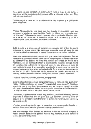 http://www.grupojoker.com 92
fuese para ella ese francés? ¿Y Mister Astley? Pero al llegar a este punto, el
asunto se volvía absolutamente incomprensible, y mientras tanto... ¡ay, Dios,
qué sufrimiento el mío!
Cuando llegué a casa, en un acceso de furia cogí la pluma y le garrapateé
estos renglones:
"Polina Aleksandrovna, veo claro que ha llegado el desenlace, que, por
supuesto, la afectará a usted también. Repito por última vez: ¿necesita usted
mi vida o no? Si la necesita, para lo que sea, disponga de ella. Mientras tanto
esperaré en mi habitación, al menos la mayor parte del tiempo, y no iré a
ninguna parte. Si es necesario, escríbame o llámeme."
Sellé la nota y la envié con el camarero de servicio, con orden de que la
entregara en propia mano. No esperaba respuesta, pero al cabo de tres
minutos volvió el camarero con el recado de que se me mandaban "saludos".
Eran más de las seis cuando me avisaron que fuera a ver al general. Éste se
hallaba en su gabinete, vestido como para ir a alguna parte. En el sofá se veían
su sombrero y su bastón. Al entrar me pareció que estaba en medio de la
habitación, con las piernas abiertas y la cabeza caída, hablando consigo mismo
en voz alta; mas no bien me vio se arrojó sobre mí casi gritando, al punto de
que involuntariamente di un paso atrás y casi eché a correr; pero me cogió de
ambas manos y me llevó a tirones hacia el sofá. En él se sentó, hizo que yo me
sentara en un sillón frente a él ya sin soltarme las manos, temblorosos los
labios y con las pestañas brillantes de lágrimas, me dijo con voz suplicante:
-¡Aleksei Ivanovich, sálveme, sálveme, tenga piedad!
Durante algún tiempo no logré comprender nada. Él no hacía más que hablar,
hablar y hablar, repitiendo sin cesar: "¡Tenga piedad, tenga piedad!". Acabé por
sospechar que lo que de mí esperaba era algo así como un consejo; o, mejor
aún, que, abandonado de todos, en su angustia y zozobra se había acordado
de mí y me había llamado sólo para hablar, hablar, hablar.
Desvariaba, o por lo menos estaba muy aturdido. juntaba las manos y parecía
dispuesto a arrodillarse ante mí para que (¿lo adivinan ustedes?) fuera en
seguida a ver a mademoiselle Blanche y le pidiera, le implorara, que volviese y
se casara con él.
-Perdón, general -exclamé-, ¡pero si es posible que mademoiselle Blanche no
se haya fijado en mí todavía! ¿Qué es lo que yo puedo hacer?
Era, sin embargo, inútil objetar; no entendía lo que se le decía. Empezó a
hablar también de la abuela, pero de manera muy inconexa. Seguía aferrado a
la idea de llamar a la policía.
 