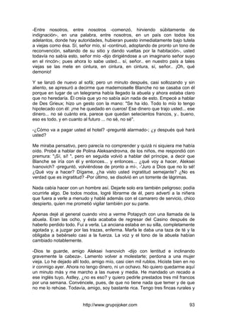 http://www.grupojoker.com 93
-Entre nosotros, entre nosotros -comenzó, hirviendo súbitamente de
indignación-, en una palabra, entre nosotros, en un país con todos los
adelantos, donde hay autoridades, hubieran puesto inmediatamente bajo tutela
a viejas como ésa. Sí, señor mío, sí -continuó, adoptando de pronto un tono de
reconvención, saltando de su sitio y dando vueltas por la habitación-, usted
todavía no sabía esto, señor mío -dijo dirigiéndose a un imaginario señor suyo
en el rincón-; pues ahora lo sabe usted... sí, señor.. en nuestro país a tales
viejas se las mete en cintura, en cintura, en cintura, sí, señor.. ¡Oh, qué
demonio!
Y se lanzó de nuevo al sofá; pero un minuto después, casi sollozando y sin
aliento, se apresuró a decirme que mademoiselle Blanche no se casaba con él
porque en lugar de un telegrama había llegado la abuela y ahora estaba claro
que no heredaría. Él creía que yo no sabía aún nada de esto. Empecé a hablar
de Des Grieux; hizo un gesto con la mano: "Se ha ido. Todo lo mío lo tengo
hipotecado con él: ¡me he quedado en cueros! Ese dinero que trajo usted... ese
dinero... no sé cuánto era, parece que quedan setecientos francos, y.. bueno,
eso es todo, y en cuanto al futuro ... no sé, no sé".
-¿Cómo va a pagar usted el hotel? -pregunté alarmado-; ¿y después qué hará
usted?
Me miraba pensativo, pero parecía no comprender y quizá ni siquiera me había
oído. Probé a hablar de Polina Aleksandrovna, de los niños, me respondió con
premura: "¡Sí, sí! ", pero en seguida volvió a hablar del príncipe, a decir que
Blanche se iría con él y entonces... y entonces... ¿qué voy a hacer, Aleksei
Ivanovich? -preguntó, volviéndose de pronto a mí-, -'Juro a Dios que no lo sé!
¿Qué voy a hacer? Dígame, ¿ha visto usted ingratitud semejante? ¿No es
verdad que es ingratitud? -Por último, se disolvió en un torrente de lágrimas.
Nada cabía hacer con un hombre así. Dejarle solo era también peligroso; podía
ocurrirle algo. De todos modos, logré librarme de él, pero advertí a la niñera
que fuera a verle a menudo y hablé además con el camarero de servicio, chico
despierto, quien me prometió vigilar también por su parte.
Apenas dejé al general cuando vino a verme Potapych con una llamada de la
abuela. Eran las ocho, y ésta acababa de regresar del Casino después de
haberlo perdido todo. Fui a verla. La anciana estaba en su silla, completamente
agotada y, a juzgar por las trazas, enferma. Marfa le daba una taza de té y la
obligaba a bebérselo casi a la fuerza. La voz y el tono de la abuela habían
cambiado notablemente.
-Dios te guarde, amigo Aleksei Ivanovich -dijo con lentitud e inclinando
gravemente la cabeza-. Lamento volver a molestarte; perdona a una mujer
vieja. Lo he dejado allí todo, amigo mío, casi cien mil rublos. Hiciste bien en no
ir conmigo ayer. Ahora no tengo dinero, ni un ochavo. No quiero quedarme aquí
un minuto más y me marcho a las nueve y media. He mandado un recado a
ese inglés tuyo, Astley, ¿no es eso? y quiero pedirle prestados tres mil francos
por una semana. Convéncele, pues, de que no tiene nada que temer y de que
no me lo rehúse. Todavía, amigo, soy bastante rica. Tengo tres fincas rurales y
 