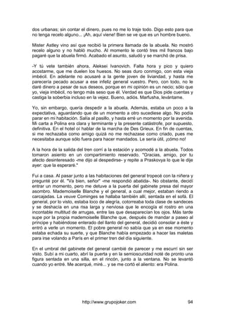 http://www.grupojoker.com 94
dos urbanas; sin contar el dinero, pues no me lo traje todo. Digo esto para que
no tenga recelo alguno... ¡Ah, aquí viene! Bien se ve que es un hombre bueno.
Mister Astley vino así que recibió la primera llamada de la abuela. No mostró
recelo alguno y no habló mucho. Al momento le contó tres mil francos bajo
pagaré que la abuela firmó. Acabado el asunto, saludó y se marchó de prisa.
-Y tú vete también ahora, Aleksei Ivanovich. Falta hora y pico y quiero
acostarme, que me duelen los huesos. No seas duro conmigo, con esta vieja
imbécil. En adelante no acusaré a la gente joven de liviandad, y hasta me
parecería pecado acusar a ese infeliz general vuestro. Pero, con todo, no le
daré dinero a pesar de sus deseos, porque en mi opinión es un necio; sólo que
yo, vieja imbécil, no tengo más seso que él. Verdad es que Dios pide cuentas y
castiga la soberbia incluso en la vejez. Bueno, adiós. Marfusha, levántame.
Yo, sin embargo, quería despedir a la abuela. Además, estaba un poco a la
expectativa, aguardando que de un momento a otro sucediese algo. No podía
parar en mi habitación. Salía al pasillo, y hasta erré un momento por la avenida.
Mi carta a Polina era clara y terminante y la presente catástrofe, por supuesto,
definitiva. En el hotel oí hablar de la marcha de Des Grieux. En fin de cuentas,
si me rechazaba como amigo quizá no me rechazase como criado, pues me
necesitaba aunque sólo fuera para hacer mandados. Le sería útil, ¡cómo no!
A la hora de la salida del tren corrí a la estación y acomodé a la abuela. Todos
tomaron asiento en un compartimiento reservado. "Gracias, amigo, por tu
afecto desinteresado -me dijo al despedirse- y repite a Praskovya lo que le dije
ayer: que la esperaré."
Fui a casa. Al pasar junto a las habitaciones del general tropecé con la niñera y
pregunté por él. "Va bien, señor" -me respondió abatida-. No obstante, decidí
entrar un momento, pero me detuve a la puerta del gabinete presa del mayor
asombro. Mademoiselle Blanche y el general, a cual mejor, estaban riendo a
carcajadas. La veuve Cominges se hallaba también allí, sentada en el sofá. El
general, por lo visto, estaba loco de alegría, cotorreaba toda clase de sandeces
y se deshacía en una risa larga y nerviosa que le encogía el rostro en una
incontable multitud de arrugas, entre las que desaparecían los ojos. Más tarde
supe por la propia mademoiselle Blanche que, después de mandar a paseo al
príncipe y habiéndose enterado del llanto del general, decidió consolar a éste y
entró a verle un momento. El pobre general no sabía que ya en ese momento
estaba echada su suerte, y que Blanche había empezado a hacer las maletas
para irse volando a París en el primer tren del día siguiente.
En el umbral del gabinete del general cambié de parecer y me escurrí sin ser
visto. Subí a mi cuarto, abrí la puerta y en la semioscuridad noté de pronto una
figura sentada en una silla, en el rincón, junto a la ventana. No se levantó
cuando yo entré. Me acerqué, miré... y se me cortó el aliento: era Polina.
 