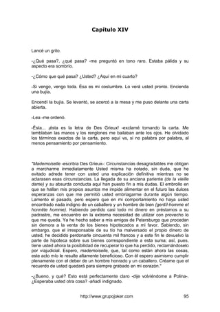 http://www.grupojoker.com 95
Capítulo XIV
Lancé un grito.
-¿Qué pasa?, ¿qué pasa? -me preguntó en tono raro. Estaba pálida y su
aspecto era sombrío.
-¿Cómo que qué pasa? ¿Usted? ¿Aquí en mi cuarto?
-Si vengo, vengo toda. Ésa es mi costumbre. Lo verá usted pronto. Encienda
una bujía.
Encendí la bujía. Se levantó, se acercó a la mesa y me puso delante una carta
abierta.
-Lea -me ordenó.
-Ésta... ¡ésta es la letra de Des Grieux! -exclamé tomando la carta. Me
temblaban las manos y los renglones me bailaban ante los ojos. He olvidado
los términos exactos de la carta, pero aquí va, si no palabra por palabra, al
menos pensamiento por pensamiento.
"Mademoiselle -escribía Des Grieux-: Circunstancias desagradables me obligan
a marcharme inmediatamente Usted misma ha notado, sin duda, que he
evitado adrede tener con usted una explicación definitiva mientras no se
aclarasen esas circunstancias. La llegada de su anciana pariente (de la vieille
dame) y su absurda conducta aquí han puesto fin a mis dudas. El embrollo en
que se hallan mis propios asuntos me impide alimentar en el futuro las dulces
esperanzas con que me permitió usted embriagarme durante algún tiempo.
Lamento el pasado, pero espero que en mi comportamiento no haya usted
encontrado nada indigno de un caballero y un hombre de bien (gentíl-homme et
honnête homme). Habiendo perdido casi todo mi dinero en préstamos a su
padrastro, me encuentro en la extrema necesidad de utilizar con provecho lo
que me queda. Ya he hecho saber a mis amigos de Petersburgo que procedan
sin demora a la venta de los bienes hipotecados a mi favor. Sabiendo, sin
embargo, que el irresponsable de su tío ha malversado el propio dinero de
usted, he decidido perdonarle cincuenta mil francos y a este fin le devuelvo la
parte de hipoteca sobre sus bienes correspondiente a esta suma; así, pues,
tiene usted ahora la posibilidad de recuperar lo que ha perdido, reclamándoselo
por víajudicial. Espero, mademoiselle, que, tal como están ahora las cosas,
este acto mío le resulte altamente beneficioso. Con él espero asimismo cumplir
plenamente con el deber de un hombre honrado y un caballero. Créame que el
recuerdo de usted quedará para siempre grabado en mi corazón."
-¿Bueno, y qué? Esto está perfectamente claro -dije volviéndome a Polina-.
¿Esperaba usted otra cosa? -añadí indignado.
 