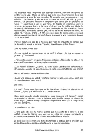 http://www.grupojoker.com 96
-No esperaba nada -respondió con sosiego aparente, pero con una punta de
temblor en la voz-. Hace ya tiempo que tomé una determinación. Leía sus
pensamientos y supe lo que pensaba. Él pensaba que yo procuraría... que
insistiría... (se detuvo, y sin terminar la frase se mordió el labio y guardó
silencio). De propósito redoblé el desprecio que sentía por él -prosiguió de
nuevo-, y aguardaba a ver lo que haría. Si llegaba el telegrama sobre la
herencia, le hubiera tirado a la cara el dinero que le debía ese idiota (el
padrastro) y le hubiera echado con cajas destempladas. Me era odioso desde
hacía mucho, muchísimo tiempo. ¡Ah, no era el mismo hombre de antes, mil
veces no, y ahora, ahora ... ! ¡Oh, con qué gusto le tiraría ahora a su cara
infame esos cincuenta mil francos! ¡Cómo le escupiría y le restregaría la cara
con el escupitajo!
-Pero el documento ese de la hipoteca por valor de cincuenta mil francos que
ha devuelto lo tendrá el general. Tómelo y devuélvaselo a Des Grieux.
-¡Oh, no es eso, no es eso!
-¡Sí, es verdad, es verdad que no es eso! Y ahora, ¿de qué es capaz el
general? ¿Y la abuela?
-¿Por qué la abuela? -preguntó Polina con irritación-. No puedo ir a ella... y no
voy a pedirle perdón a nadie -agregó exasperada.
-¿Qué hacer? -exclamé-. ¿Cómo... sí, cómo puede usted querer a Des Grieux?
¡Oh, canalla, canalla! ¡Si usted lo desea, lo mato en duelo! ¿Dónde está ahora?
-Ha ido a Francfort y estará allí tres días.
-¡Basta una palabra de usted y mañana mismo voy allí en el primer tren! -dije
con entusiasmo un tanto pueril.
Ella se rió.
-¿Y qué? Puede que diga que se le devuelvan primero los cincuenta mil
francos. ¿Y para qué batirse con él?... ¡Qué tontería!
-Bien, pero ¿dónde, dónde agenciarse esos cincuenta mil francos? -repetí
rechinando los dientes, como si hubiera sido posible recoger el dinero del
suelo-. Oiga, ¿y Mister Astley? -pregunté dirigiéndome a ella con el chispazo de
una idea peregrina.
Le centellearon los ojos.
-¿Pero qué? ¿Es que tú mismo quieres que me aparte de ti para ver a ese
inglés? -preguntó, fijando sus ojos en los míos con mirada penetrante y
sonriendo amargamente. Por primera vez en la vida me tuteaba.
Se diría que en ese momento tenía trastornada la cabeza por la emoción que
sentía. De pronto se sentó en el sofá como si estuviera agotada.
 