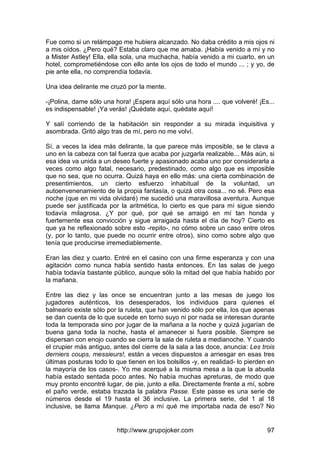 http://www.grupojoker.com 97
Fue como si un relámpago me hubiera alcanzado. No daba crédito a mis ojos ni
a mis oídos. ¿Pero qué? Estaba claro que me amaba. ¡Había venido a mí y no
a Mister Astley! Ella, ella sola, una muchacha, había venido a mi cuarto, en un
hotel, comprometiéndose con ello ante los ojos de todo el mundo ... ; y yo, de
pie ante ella, no comprendía todavía.
Una idea delirante me cruzó por la mente.
-¡Polina, dame sólo una hora! ¡Espera aquí sólo una hora .... que volveré! ¡Es...
es indispensable! ¡Ya verás! ¡Quédate aquí, quédate aquí!
Y salí corriendo de la habitación sin responder a su mirada inquisitiva y
asombrada. Gritó algo tras de mí, pero no me volví.
Sí, a veces la idea más delirante, la que parece más imposible, se le clava a
uno en la cabeza con tal fuerza que acaba por juzgarla realizable... Más aún, si
esa idea va unida a un deseo fuerte y apasionado acaba uno por considerarla a
veces como algo fatal, necesario, predestinado, como algo que es imposible
que no sea, que no ocurra. Quizá haya en ello más: una cierta combinación de
presentimientos, un cierto esfuerzo inhabitual de la voluntad, un
autoenvenenamiento de la propia fantasía, o quizá otra cosa... no sé. Pero esa
noche (que en mi vida olvidaré) me sucedió una maravillosa aventura. Aunque
puede ser justificada por la aritmética, lo cierto es que para mí sigue siendo
todavía milagrosa. ¿Y por qué, por qué se arraigó en mí tan honda y
fuertemente esa convicción y sigue arraigada hasta el día de hoy? Cierto es
que ya he reflexionado sobre esto -repito-, no cómo sobre un caso entre otros
(y, por lo tanto, que puede no ocurrir entre otros), sino como sobre algo que
tenía que producirse irremediablemente.
Eran las diez y cuarto. Entré en el casino con una firme esperanza y con una
agitación como nunca había sentido hasta entonces. En las salas de juego
había todavía bastante público, aunque sólo la mitad del que había habido por
la mañana.
Entre las diez y las once se encuentran junto a las mesas de juego los
jugadores auténticos, los desesperados, los individuos para quienes el
balneario existe sólo por la ruleta, que han venido sólo por ella, los que apenas
se dan cuenta de lo que sucede en torno suyo ni por nada se interesan durante
toda la temporada sino por jugar de la mañana a la noche y quizá jugarían de
buena gana toda la noche, hasta el amanecer si fuera posible. Siempre se
dispersan con enojo cuando se cierra la sala de ruleta a medianoche. Y cuando
el crupier más antiguo, antes del cierre de la sala a las doce, anuncia: Les trois
derniers coups, messieurs!, están a veces dispuestos a arriesgar en esas tres
últimas posturas todo lo que tienen en los bolsillos -y, en realidad- lo pierden en
la mayoría de los casos-. Yo me acerqué a la misma mesa a la que la abuela
había estado sentada poco antes. No había muchas apreturas, de modo que
muy pronto encontré lugar, de pie, junto a ella. Directamente frente a mí, sobre
el paño verde, estaba trazada la palabra Passe. Este passe es una serie de
números desde el 19 hasta el 36 inclusive. La primera serie, del 1 al 18
inclusive, se llama Manque. ¿Pero a mí qué me importaba nada de eso? No
 