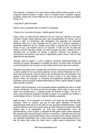 http://www.grupojoker.com 98
hice cálculos, ni siquiera oí en qué número había caído la última suerte, y no lo
pregunté cuando empecé a jugar, como lo hubiera hecho cualquier jugador
prudente. Saqué mis veinte federicos de oro y los apunté alpasse que estaba
frente a mí.
-Vingt-deux! -gritó el crupier.
Gané y volví a apostarlo todo: lo anterior y lo ganado.
-Trente et un! -anunció el crupier-. ¡Había ganado otra vez!
Tenía, pues, en total ochenta federicos de oro. Puse los ochenta a los doce
números medios (triple ganancia pero dos probabilidades en contra), giró la
rueda y salió el veinticuatro. Me entregaron tres paquetes de cincuenta
federicos cada uno y diez monedas de oro. junto con lo anterior ascendía a
doscientos federicos de oro. Estaba como febril y empujé todo el montón de
dinero al rojo y de repente volví en mi acuerdo. Y sólo una vez en toda esa
velada, durante toda esa partida, me sentí poseído de terror, helado de frío,
sacudido por un temblor de brazos y piernas. Presentí con espanto y
comprendí al momento lo que para mí significaría perder ahora. Toda mi vida
dependía de esa apuesta.
-Rouge! -gritó el crupier-, y volví a respirar. Ardientes estremecimientos me
recorrían el cuerpo. Me pagaron en billetes de banco: en total cuatro mil florines
y ochenta federicos de oro (aun en ese estado podía hacer bien mis cuentas).
Recuerdo que luego volví a apostar dos mil florines a los doce números medios
y perdí; aposté el oro que tenía además de los ochenta federicos de oro y
perdí. Me puse furioso: cogí los últimos dos mil florines que me quedaban y los
aposté a los doce primeros números al buen tuntún, a lo que cayera, sin
pensar. Hubo, sin embargo, un momento de expectación parecido quizá a la
impresión que me produjo madame Blanchard en París cuando desde un globo
bajó volando a la tierra.
-Quatre! -gritó el banquero. Con la apuesta anterior resultaba de nuevo un total
de seis mil florines. Yo tenía ya aire de vencedor; ahora nada, lo que se dice
nada, me infundía temor, y coloqué cuatro mil florines al negro. Tras de mí,
otros nueve individuos apostaron también al negro. Los crupieres se miraban y
cuchicheaban entre sí. En torno, la gente hablaba y esperaba.
Salió el negro. Ya no recuerdo ni el número ni el orden de mis posturas. Sólo
recuerdo, como en sueños, que por lo visto gané dieciséis mil florines;
seguidamente perdí doce mil de ellos en tres apuestas desafortunadas. Luego
puse los últimos cuatro mil a passe (pero ya para entonces no sentía casi nada;
estaba sólo a la expectativa, se diría que mecánicamente, vacío de
pensamientos) y volví a ganar, y después de ello gané cuatro veces seguidas.
Me acuerdo sólo de que recogía el dinero a montones, y también que los doce
números medios a que apunté salían más a menudo que los demás. Aparecían
con bastante regularidad, tres o cuatro veces seguidas, luego desaparecían un
par de veces para volver de nuevo tres o cuatro veces consecutivas. Esta
 