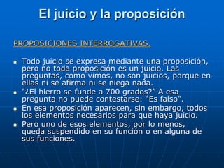 El juicio y la proposición
PROPOSICIONES INTERROGATIVAS.
 Todo juicio se expresa mediante una proposición,
pero no toda p...