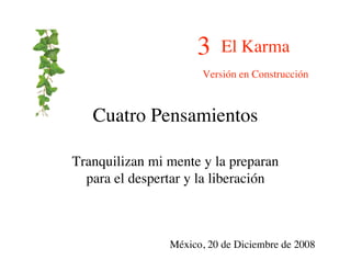 3    El Karma
                      Versión en Construcción



   Cuatro Pensamientos

Tranquilizan mi mente y la preparan
  para el despertar y la liberación



                México, 20 de Diciembre de 2008
 