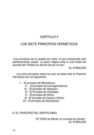 CAPITULO II
LOS SIETE PRINCIPIOS HERMETICOS
“Los principios de la verdad son siete: el que comprende esto
perfectamente, posee la clave mágica ante la cual todas las
puertas del Templo se abrirán de par en par”.
EL KYBALION
Los siete principios sobre los que se basa toda la Filosofía
Hermética son los siguientes:
I. - El principio del Mentalismo.
II. - El principio de Correspondencia.
III. - El principio de Vibración.
IV - El Principio de Polaridad.
V. - El principio de Ritmo.
VI. -El principio de Causa y Efecto.
VII. -El principio de Generación.
I.- EL PRINCIPIO DEL MENTALISMO
“El TODO es Mente; el universo es mental”.
EL KYBALION
14
 