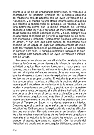 asunto a la luz de las enseñanzas herméticas, se verá que la
energización del principio femenino por la energía vibratoria
del masculino está de acuerdo con las leyes universales de la
Naturaleza, y el mundo natural ofrece innumerables analogías
que facilitan la comprensión del principio. En realidad, la doc-
trina hermética afirma que la misma creación del universo
obedece a dicha ley y que en todas las manifestaciones crea-
doras sobre los planos espiritual, mental y físico, siempre está
en operación el principio de género: la expresión de los princi-
pios masculino y femenino. “Como arriba es abajo, como abajo
es arriba”. Y aun más que esto: cuando se comprende este
principio se es capaz de clasificar inteligentemente de inme-
diato los variados fenómenos psicológicos, en vez de quedar-
se confuso ante ellos. El principio realmente trabaja en la prác-
tica, porque está basado sobre las leyes universales e inmuta-
bles de la vida.
No entraremos ahora en una dilucidación detallada de los
diversos fenómenos concernientes a la influencia mental o a la
actividad psíquica. Hay muchos libros, en su mayor parte muy
buenos, que se han escrito últimamente sobre el asunto. Los
hechos principales señalados en esas obras son exactos, aun-
que los diversos autores tratan de explicarlos por las diferen-
tes teorías de su propia cosecha. El estudiante puede familia-
rizarse con estas materias, y utilizando la doctrina del género
mental podrá coordinar convenientemente la masa caótica de
teorías y enseñanzas en conflicto, y podrá, además, adueñar-
se completamente del asunto si a ello sintiera inclinado. El ob-
jeto de esta obra no es el de dar una explicación extensa de
los fenómenos psíquicos, sino más bien el de indicar sencilla-
mente la clave maestra que abre las muchas puertas que con-
ducen al Templo del Saber, si se desea explorar su interior.
Creemos que al examinar las enseñanzas encerradas en “El
Kybalion” es fácil encontrar la explicación de muchas dificulta-
des que confunden. De nada sirve entrar en detalles referen-
tes a las muchas características de los fenómenos psíquicos y
mentales si al estudiante le son dados los medios para com-
prender el asunto que atrae su atención. Con la ayuda del
“Kybalion” se puede entrar en cualquier biblioteca, pues la an-
104
 