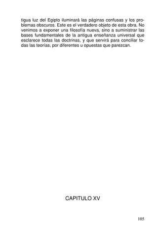 tigua luz del Egipto iluminará las páginas confusas y los pro-
blemas obscuros. Este es el verdadero objeto de esta obra. No
venimos a exponer una filosofía nueva, sino a suministrar las
bases fundamentales de la antigua enseñanza universal que
esclarece todas las doctrinas, y que servirá para conciliar to-
das las teorías, por diferentes u opuestas que parezcan.
CAPITULO XV
105
 