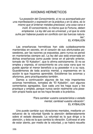AXIOMAS HERMETICOS
“La posesión del Conocimiento, si no va acompañada por
una manifestación y expresión en la práctica y en la obra, es lo
mismo que el enterrar metales preciosos: una cosa vana e
inútil. El conocimiento, lo mismo que la Fortuna, deben
emplearse. La ley del uso es universal, y el que la viola
sufre por haberse puesto en conflicto con las fuerzas natura-
les”.
EL KYBALION
Las enseñanzas herméticas han sido cuidadosamente
mantenidas en secreto, en el corazón de sus afortunados po-
seedores, por las razones ya expuestas, pero nunca se pensó
en mantenerlas siempre así. La ley del uso está encerrada en
dichas enseñanzas como puede verse en el párrafo anterior,
tomado de “El Kybalion”, que lo afirma estrictamente. Si no se
emplea y expresa, el conocimiento es una cosa vana que no
puede aportar el menor beneficio a su poseedor ni a su raza.
Guardémonos de toda avaricia mental, y expresemos en la
acción lo que hayamos aprendido. Estúdiense los axiomas y
aforismos, pero practíqueselos también.
Damos a continuación algunos de los más importantes
axiomas herméticos, tomados de “El Kybalión”, con algunos
comentarios agregados. Que cada uno los haga suyo y los
practique y emplee, porque nunca serán realmente una pose-
sión propia hasta que se los haya llevado a la práctica.
“Para cambiar vuestra característica o estado
mental, cambiad vuestra vibración”.
EL KYBALION
Uno puede cambiar sus vibraciones mentales, mediante un
esfuerzo de la voluntad fijando la atención deliberadamente
sobre el estado deseado. La voluntad es la que dirige a la
atención, y ésta es la que cambia la vibración. Cultívese el arte
de estar atento, por medio de la voluntad, y se habrá resuelto
106
 