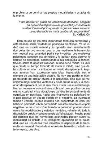 el problema de dominar las propias modalidades y estados de
la mente.
“Para destruir un grado de vibración no deseable, póngase
en operación el principio de polaridad y concéntrese
la atención en el polo opuesto al que se desea suprimir.
Lo no deseable se mata cambiando su polaridad”.
EL KYBALION
Esta es una de las más importantes fórmulas herméticas y
está basada sobre verdaderos principios científicos. Ya se in-
dicó que un estado mental y su opuesto eran sencillamente
dos polos de una misma cosa, y que mediante la transmuta-
ción mental esa polaridad podía ser invertida. Los modernos
psicólogos conocen ese principio y lo aplican para disolver lo
hábitos no deseables, aconsejando a sus discípulos la concen-
tración sobre la opuesta cualidad. Si uno tiene miedo, es inútil
que pierda su tiempo tratando de matar el miedo, sino que de-
be cultivar el valor, y entonces el miedo desaparecerá. Algu-
nos autores han expresado esta idea, ilustrándola con el
ejemplo de una habitación oscura. No hay que perder el tiem-
po tratando de arrojar afuera a la oscuridad, sino que es mu-
chísimo mejor abrir las ventanas y dejar entrar la luz, y la oscu-
ridad desaparecerá por sí sola. Para matar una cualidad nega-
tiva es necesario concentrarse sobre el polo positivo de esa
misma cualidad, y las vibraciones cambiarán gradualmente de
negativas en positivas, hasta que finalmente se polarizará en
el polo positivo, en vez de estarlo en el negativo. La inversa es
también verdad, porque muchos han encontrado el Dolor por
haberse permitido vibrar demasiado constantemente en el polo
negativo de las cosas. Cambiando la polaridad pueden domi-
narse las modalidades y estados mentales, rehaciendo toda la
disposición propia y construyendo así el carácter. Mucha parte
del dominio que los herméticos avanzados poseen sobre su
mentalidad es debida a la inteligente aplicación de la polari-
dad, que es uno de los más importantes aspectos de la trans-
mutación mental. Recuérdese el axioma hermético, citado an-
teriormente, que dice:
107
 
