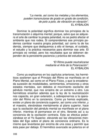 “La mente, así como los metales y los elementos,
pueden transmutarse de grado en grado de condición,
de polo a polo, de vibración en vibración”.
EL KYBALION
Dominar la polaridad significa dominar los principios de la
transmutación o alquimia mental; porque, salvo que se adquie-
ra el arte de cambiar la propia polaridad, no se podrá afectar el
ambiente que nos rodea. Si comprendemos ese principio po-
demos cambiar nuestra propia polaridad, así como la de los
demás, siempre que dediquemos a ello el tiempo, el cuidado,
el estudio y la práctica necesarios para dominar ese arte. El
principio es verdad, pero los resultados que se obtienen de-
penden de la persistente paciencia y práctica del estudiante.
“El Ritmo puede neutralizarse
mediante el Arte de la Polarización”.
EL KYBALION
Como ya explicamos en los capítulos anteriores, los hermé-
ticos sostienen que el Principio del Ritmo se manifiesta en el
Plano Mental, así como en el Plano Físico, y que la encadena-
da sucesión de modalidades, sentimientos, emociones y otros
estados mentales, son debidos al movimiento oscilante del
péndulo mental, que nos arrastra de un extremo a otro. Los
herméticos enseñan además que la ley de la neutralización
nos capacita, en gran extensión, a sobreponernos a la opera-
ción del Ritmo en la conciencia. Como ya hemos explicado,
existe un plano de conciencia superior, así como uno inferior, y
el maestro, elevándose mentalmente al plano superior, hace
que la oscilación del péndulo mental se manifieste en el plano
inferior, mientras él permanece en el otro, librando así a su
conciencia de la oscilación contraria. Esta se efectúa polari-
zándose en el Yo Superior, elevando así las vibraciones men-
tales del Ego sobre el plano de conciencia ordinario. Es lo
mismo que levantarse por encima de una cosa y permitir que
ésta pase por debajo. El hermético avanzado se polariza en el
108
 