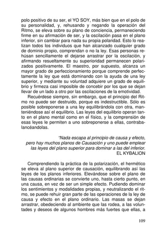polo positivo de su ser, el YO SOY, más bien que en el polo de
su personalidad, y, rehusando y negando la operación del
Ritmo, se eleva sobre su plano de conciencia, permaneciendo
firme en su afirmación de ser, y la oscilación pasa en el plano
inferior, sin cambiar para nada su propia polaridad. Esto lo rea-
lizan todos los individuos que han alcanzado cualquier grado
de dominio propio, comprendan o no la ley. Esas personas re-
húsan sencillamente el dejarse arrastrar por la oscilación, y
afirmando resueltamente su superioridad permanecen polari-
zados positivamente. El maestro, por supuesto, alcanza un
mayor grado de perfeccionamiento porque comprende perfec-
tamente la ley que está dominando con la ayuda de una ley
superior, y mediante su voluntad adquiere un grado de equili-
brio y firmeza casi imposible de concebir por los que se dejan
llevar de un lado a otro por las oscilaciones de la emotividad.
Recuérdese siempre, sin embargo, que el principio del Rit-
mo no puede ser destruido, porque es indestructible. Sólo es
posible sobreponerse a una ley equilibrándola con otra, man-
teniéndose así el equilibrio. Las leyes del equilibrio operan tan-
to en el plano mental como en el físico, y la comprensión de
esas leyes le permiten a uno sobreponerse a ellas, contraba-
lancéandolas.
“Nada escapa al principio de causa y efecto,
pero hay muchos planos de Causación y uno puede emplear
las leyes del plano superior para dominar a las del inferior.
EL KYBALION
Comprendiendo la práctica de la polarización, el hermético
se eleva al plano superior de causación, equilibrando así las
leyes de los planos inferiores. Elevándose sobre el plano de
las causas ordinarias se convierte uno, hasta cierto punto, en
una causa, en vez de ser un simple efecto. Pudiendo dominar
los sentimientos y modalidades propias, y neutralizando el rit-
mo, se puede rehuir gran parte de las operaciones de la ley de
causa y efecto en el plano ordinario. Las masas se dejan
arrastrar, obedeciendo al ambiente que las rodea, a las volun-
tades y deseos de algunos hombres más fuertes que ellas, a
109
 